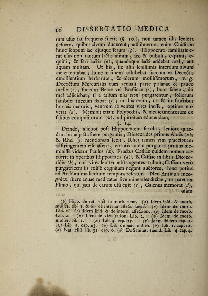 rum ufus fat frequens fuerit (§. io.), non tamen illis leniora defuere, quibus alvum ducerent5 adhibuerunt enim Cnidii in hunc fcopum lac ejusque ferum (p). Hippocrati familiaris e- rat ufus non tantum ladis afinini, fed 6c bubuli , caprini, e- quini, & feri ladis (q), quandoque ladi addebat mei, aut aquam multam. Ut his, fic aliis leniflimis interdum alvum ciere tentabat 5 hunc in finem adhibebat fuccum ex Decodis emollientium herbarum , 8c olerum molliflimorum , v. g. Decorum Mercurialis cum aequali parte ptifanae & pauco meile (r), fuccum Betae vel Brafiicae (j), huic falem , illi mei adjiciebat5 fi a talium ufu non purgarentur, foliorum fambuci fuccum dabat (/)$ in his enim, ut £c in frudibus horaeis maturis , ventrem folventes vires incfle , optime no¬ verat («). Meminit etiam Polypodii, & medicamentorum ex falibus compofitorum (V), ad pituitam educendam* §• 14- Deinde, aliquot pofi: Hippocratem feculis, leniora quae¬ dam his adjeda fuere purgantia j Dioscorides primus Aloes (*)s Rhei (y) mentionem fecit \ Rhei tamen vim praecipuam adftringentem efie afierit, virtutis autem purgantis primus me- miniffe videtur Paulus (z). Frudus Cafiiae quidem nomen oc¬ currit in operibus Hippocratis (*) j &Caffiae in libris Diosco- ridis (£), cui vires leniter adftringentes tribuit,Cafiiam vero purgatricem iis fuiffe cognitam negant audores, hinc potius ad Arabum medicorum tempora refertur. Nec Antiquis inco¬ gnitae fuere aquae medicatae five minerales didae , ut patet ex Plinio, qui jam de earum ufu egit {c), Galenus memorat (d\ trium (p) Hipp. de rat. vid. in morb. acot. (q) Idem ibid. & morb, mulier. 1 ib. 1. & lib. de interna affed. faepe*. (r) Idem de morb. Lib. 2. (j) Idem ibid. & de intero, affedion. (/) Idem de morb. Lib. 2. («) Idem de vid. ration. Lib. 2. (v) Idem de morb. mulier. lib. 1. (*) Lib. 3. cap. 25*. (y) Idem ibidem cap. 2. (z) Lib- *. cap. 43. (a) Lib. de nat. mulieb. (£) Lib. 1. cap. 12* {*) Nat. Hift. iib, 31. cap. 6. (d) DeSanitat. tuend- Lib. 4. cap.4* 1 \ 1