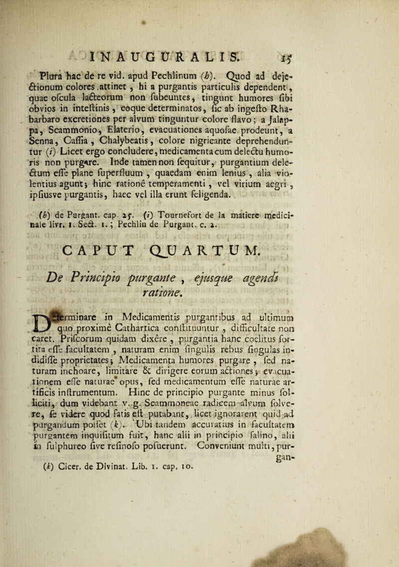 Plura hac de re vid. apud Pechlinum (b). Quod ad deje- ftionum colores .attinet , hi a purgantis particulis dependent , quae ofcula lafteorum non fubeuntes, tingunt humores fibi obvios in inteftinis, eoque determinatos, fic ab ingefto Rha- barbaro excretiones per alvum tinguntur colore flavo; a Jalap- pa, Scammonio, Elaterio, evacuationes aquofae prodeunt, a Senna, Caflia , Chalybeatis, colore nigricante deprehendun¬ tur (/) Licet ergo concludere, medicamenta cum deledtu humo¬ ris non purgare. Inde tamen non fequitur, purgantium dele- <5tum efle plane fuperfluum , quaedam enim lenius , alia vio¬ lentius agunt j hinc ratione temperamenti , vel virium aegri , ipflusve purgantis, haec vel illa erunt feligenda. (h) de Purgant, cap. 25*. (i) Tournefort de ia matiere medici* naie livr. 1. Sed. 1.; Pechlin de Purgant, c. 2. CAPUT QJJ ARTUM. • . -• t . De Principio purgante , ejusque agendi ratione. Determinare in Medicamentis purgantibus ad ultimum quo proxime Cathartica conflituumur , difficultate non caret. Prifcorum quidam dixere , purgantia hanc coelitus for- tira efle facultatem , naturam enim lingulis rebus lingulas in- didifle proprietates \ Medicamenta humores purgare, fed na¬ turam inchoare, limitare &: dirigere eorum adtiones > evacua¬ tionem effie naturae* opus, fed medicamentum efle naturae ar¬ tificis inffrumentum. Hinc de principio purgante minus fol- liciti, dum videbant v. g. Scammoneae radicem alvum folve- re, fe videre quod fatis e It putabant, licet ignorarent quid ad purgandum pollet (i). Ubi tandem accuratius in facultatem purgantem inquifltum fuit, hanc alii in principio falino, alii In fulphureo five refinofo pofuerunt. Conveniunt multi,pur- gan- (^) Cicer, de Divinat. Lib. 1. cap, 10.