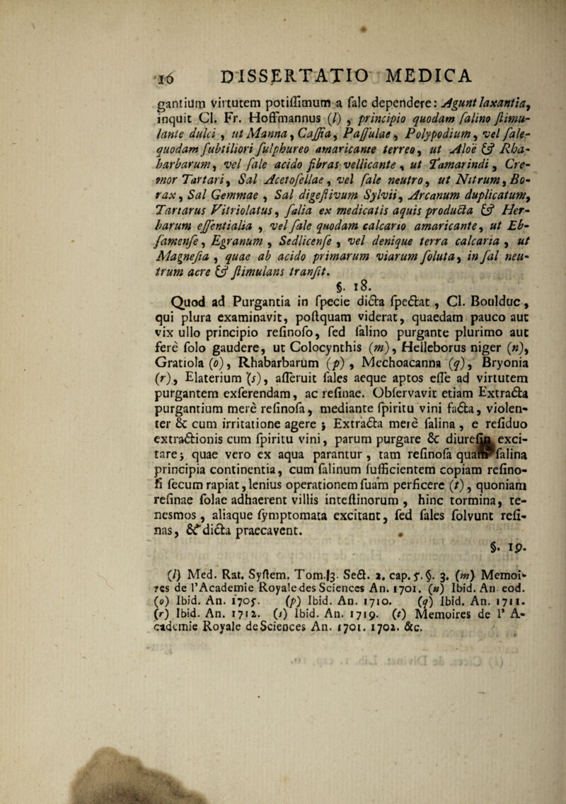 gantium virtutem potifiimum a fale dependere: Agunt laxantia^ inquit Ci. Fr. Hoffmannus (/) , principio quodam falino ftimu- lante dulci , ut Manna, Cajjia, Paffulae, P oly podium ^ vel fale- quodam fubtiliori fulphureo amaricante terreo, £s? harharum, vel fale acido fibras vellicante, ut Tamarindi, Cre¬ mor Tartari, *SW Acet ofellae, vel fale neutro , ut Nitrum ^ Eo- rax, $0/ Gemmae , S#/ digeftivum Sylvii, Arcanum duplicatum, Tartarus Fitriolatus , ex medicatis aquis producta £5? Afcr- harum ejjentialia , vel fale quodam calcario amaricante, ££- famenfe, Egranum , Sedlicenfe , vel denique terra calcaria , Alagnefia , primarum viarum foluta, /0/# / «*#- £5? Jtimulans tranfit. §. 18. Quod ad Purgantia in fpecie didh fpedlat, Cl. Boulduc, qui plura examinavit, poftquam viderat, quaedam pauco aut vix ullo principio refinofo, fed falino purgante plurimo aut fere folo gaudere, ut Colocynthis (/»), Helleborus niger (0), Gratiola (0), Rhabarbarum (/>) , Mechoacanna (^), Bryonia (r), Elaterium *(r), afieruit fales aeque aptos efie ad virtutem purgantem exferendam, ac refinae. Obfervavit etiam Extradh* purgantium mere refinofa, mediante fpiritu vini fadfca, violen¬ ter 6c cum irritatione agere j Extra&a mere falina , e refiduo extra&ionis cum fpiritu vini, parum purgare & diurelln exci¬ tare > quae vero ex aqua parantur, tam refinofa quaffrTalina principia continentia, cum falinum fufficientem copiam refino- fi fecum rapiat,lenius operationem fuarn perficere (/), quoniam refinae folae adhaerent villis inteftinorum , hinc tormina, te¬ nesmos, aliaque iymptomata excitant, fed fales folvunt reli¬ nas, &Tdicla praecavent. # §. ip. (/) Med. Rat. Syftem. Tom.fe. SeS. 2. cap. y. §. 3. (m) Memoi* ?es de 1’Academie Royale des Sciences An. 1701. (») Ibid. An eod. (0) Ibid. An. 1705-. (p) Ibid. An. 1710. (7) Ibid. An. 1711. (r) Ibid. An. 1712. (i) Ibid. An. 1719. (t) Memoires de 1’ A- cademie Royale de Sciences An. 1701. 1702. &c.