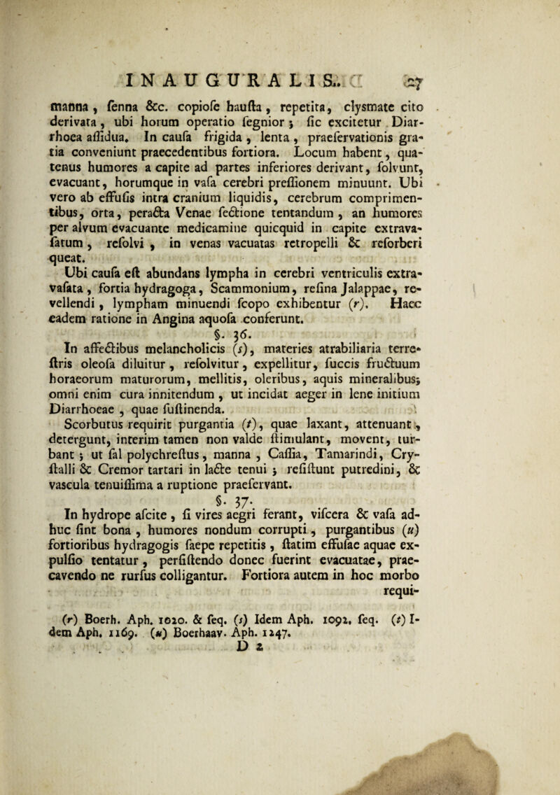 manna, fenna &c. copiofe baufta, repetita, clysmate cito derivata, ubi horutn operatio fegnior 5 fic excitetur Diar¬ rhoea aflidua. In caufa frigida , lenta , praefervationis gra- tia conveniunt praecedentibus fortiora. Locum habent, qua¬ tenus humores a capite ad partes inferiores derivant, folvunt, evacuant, horumque in vafa cerebri preflionem minuunt. Ubi vero ab effufis intra cranium liquidis, cerebrum comprimen¬ tibus, orta, pera&a Venae fedtione tentandum , an humores per alvum evacuante medicamine quicquid in capite extrava- fatum , refolvi , in venas vacuatas retropelli &: reforberi queat. Ubi caufa eft abundans lympha in cerebri ventriculis extra- vafata , fortia hydragoga, Scammonium, refina Jalappae, re¬ vellendi , lympham minuendi fcopo exhibentur (r). Haec eadem ratione in Angina aquofa conferunt. §♦ 36« In affe&ibus melancholicis (r), materies atrabiliaria terre- ftris oleofa diluitur, refolvitur, expellitur, fuccis fru&uum horaeorum maturorum, mellitis, oleribus, aquis mineralibus* omni enim cura innitendum , ut incidat aeger in lene initium Diarrhoeae , quae fuftinenda. v. Scorbutus requirit purgantia (/), quae laxant, attenuant:, detergunt, interim tamen non valde ftimulant, movent, tur¬ bant * ut fal polychreftus, manna , Caffia, Tamarindi, Cry- fialli 8c Cremor tartari in la&e tenui * refiftunt putredini, & vascula tenuifiima a ruptione praefervant. §• 37*. In hydrope afeite , fi vires aegri ferant, vifcera & vafa ad¬ huc fint bona , humores nondum corrupti, purgantibus («) fortioribus hydragogis faepe repetitis , ftatim effufac aquae ex- pulfio tentatur, perfiftendo donec fuerint evacuatae, prae¬ cavendo ne rurfus colligantur. Fortiora autem in hoc morbo requi- j ' •; ' ' . ■ * ■>'./. ' ’ . •• •; \ (r) Boerh. Aph. igio. & feq. (/) Idem Aph. 1091, feq. (*) I- 4em Aph. 1169. (#) Boerhaav. Aph. 1147, D z