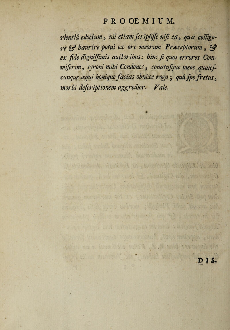 rientui edottum, nil etiam fcripfijfe nifi ea-> qua collige¬ re 6? haurire potui ex ore meorum Praeceptorum, & ex fide dignijfimis ausioribus: hinc fi quos errores Com- miferim, tyronimihi Condones D conatu}que meos quale}- cunque aqui bonique facias obnixe rogo ; fpe fretus morbi defcriptionem aggredior. Vale. ' K 'v D I S.