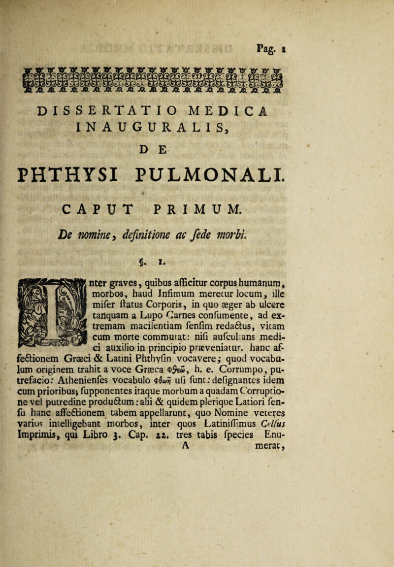 JiUH A DISSERTATIO MEDICA INAUGURA LIS, DE PHTHYSI PULMONALI. CAPUT PRIMUM. De nomine 3 definitione ac fede morbi. $. i. nter graves, quibus afficitur corpus humanum, morbos, haud Infimum meretur Jocum, ille mifer ilatus Corporis, in quo aeger ab ulcere tanquam a Lupo Carnes confumente, ad ex¬ tremam macilentiam fenfim reda&us, vitam cum morte commutat: nifi auficulans medi¬ ci auxilio in principio praeveniatur, hanc af- fe&ionem Graeci & Latini Phthyfin vocavere,* quod vocabu¬ lum originem trahit a voce Graeca , h. e. Corrumpo, pu¬ trefacio: Athenienfes vocabulo ufi funt: defignantes idem cum prioribus* fupponentes itaque morbum a quadam Corruptio¬ ne vel putredine produ6lum: alii & quidem pleriqne Latiori fen- fu hanc aflfe&ionem tabem appellarunt, quo Nomine veteres varios intelligebant morbos, inter quos Latinifiimus Cdfus Imprimis, qui Libro 3. Cap. 12. tres tabis fpecies Enu- A merat, >