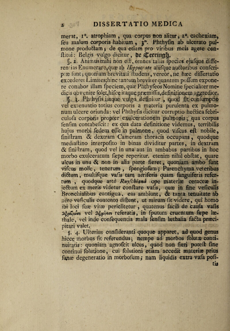 merat, i°. atrophiam , qua corpus non alitur, 2°, cachexiam, feu malum corporis habitum , Phthyfin ab ulcerato pul¬ mone produdlam 5 de qua etiam pro viribus meis agere con¬ ditui : Belgis vulgo dicitur, De CeCUllglj. §. 2 Animus mihi non ed, omnes tabis fpecies ejufque diffe¬ rendas Enutnerare,quse ab Hippocrate aliifque auctoribus confcri- prse funt j quoniam brevitati (ludens, vereor, ne haec differtatio excederet Limites;hinc tantum breviter quantum poffum expone¬ re conabor illam fpeciem, quae Phthyfeos Nomine ipecialiter me¬ dicis obvenire folet,hifeeitaquepr£miffis,definitionem aggredior. g. Piirhyfis itaque vulgo definitur , quod fit confumptio vel extenuatio totius corporis a materia purulenta ex pulmo¬ num ulcere oriunda: vel Phthyfisdicitur corruptio he6ticafebrl- culofa corporis propter exulcerationem pulmonis;; qua corpus fenfim contabefcit: ex qua data definitione videmus, terribilis hujus morbi Tedem die in pulmone, quod vifcus eft nobile, finidram & dextram Cameram thoracis occupans , quodque mediaftino interpofito in binas dividitur partes, in dextram & finifiram, quod vel in una aut in ambabus partibus in hoc morbo exulceratum faepe reperitur. etenim nihil obdat, quare ulcus in una & non in alia parte fieret, quoniam ambo funt vifcus molle, tenerum , fpongiofum; Parenchyma veteribus di6lum, mukifque vafis tam aeriferis quam fanguiferis refer¬ tum , quodque arte Ruyfchiand ope materiae ceraceae in- jfe&um ex meris videtur condare vafis, quae in fine veficulis Bronchialibus contigua, eas ambiunt, & tanta tenuitate ab aere veficulis contento dident, ut mirum fit videre, qui homo ibi loci fuae vitae periclitetur , quatenus facili de caufa vafis vel bfolpin referatis, in fputum cruentum faipe lae- thale, vel inde confequentia mala fenfim leethalia fa£la praeci¬ pitari valet. §. 4. Ulterius confideranti quoque apparet, ad quod genus hicce morbus fit referendus; nempe ad morbos folutas conti¬ nuitatis: quoniam agnofeit ulcus, quod non fieri poced fine continui folutione, cui foludoni etiam accedit materiae prius fajise degeneratio in morbofum,* nam liquidis extra vafa pofi- tis