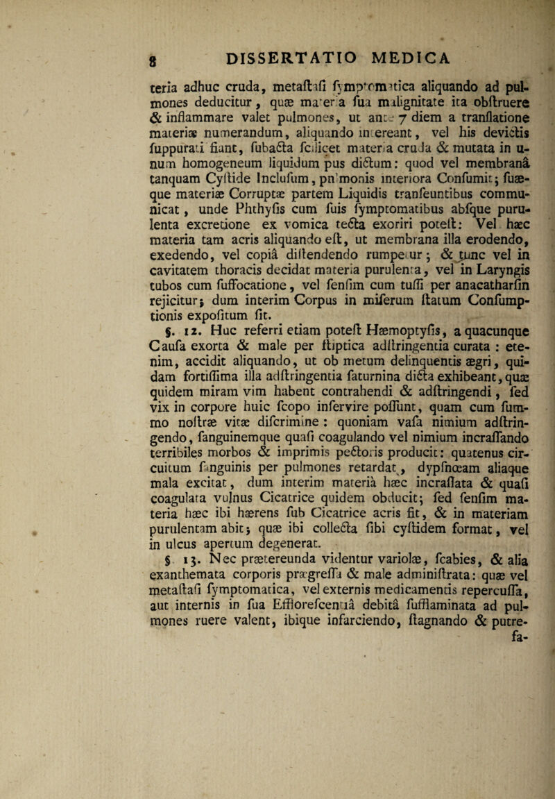 s teria adhuc cruda, metaffofi fymp4rmnica aliquando ad pul¬ mones deducitur, quae maera fua malignitate ita obftruere & inflammare valet pulmones, ut ane~ 7 diem a tranflatione materi» numerandum, aliquando m ereant, vel his devictis fuppurati fiant, fuba&a fodicet matera cruda & mutata in u- num homogeneum liquidum pus di6tum: quod vel membrana tanquam Cyltide Inclufum, pn monis interiora Confumit; fuse¬ que materiae Corruptae partem Liquidis tranfeuntibus commu¬ nicat , unde Phthyfis cum fuis fymptomatibus abfque puru¬ lenta excretione ex vomica te£la exoriri potelt: Vel haec materia tam acris aliquando eft, ut membrana illa erodendo, exedendo, vel copia difiendendo rumpemur; & tqjnc vel in cavitatem thoracis decidat materia purulenta, vel in Laryngis tubos cum fuffocatione, vel fenfim cum tufli per anacatharfin rejicitur j dum interim Corpus in miferum (latum Confump- tionis expofitum fit. §. 12. Huc referri etiam potelt Hsemoptyfis, a quacunque Caufa exorta & male per fiiptica adfiringentia curata : ete¬ nim, accidit aliquando, ut ob metum delinquentis aegri, qui¬ dam fortiflima illa adfiringentia faturnina di£ta exhibeant,quae quidem miram vim habent contrahendi & adftringendi, fed vix in corpore huic fcopo infervire poflunt, quam cum fum- mo nofirae vit» difcrimine : quoniam vafa nimium adftrin- gendo, fanguinemque quafi coagulando vel nimium incraflando terribiles morbos & imprimis pectoris producit: quatenus cir¬ cuitum Lnguinis per pulmones retardat, dypfnceam aliaque mala excitat, dum interim materia haec incraflata & quafi coagulata vulnus Cicatrice quidem, obducit; fed fenfim ma¬ teria haec ibi haerens fub Cicatrice acris fit, & in materiam purulentam abit5 quae ibi colle£la fibi cyfiidem format, vel in ulcus apertum degenerat. § 13. Nec praetereunda videntur variolae, fcabies, & alia exanthemata corporis pragrefla & male adminifirata: quae vel metaftafi fymptomatica, vel externis medicamentis repercufla, aut internis in fua Effiorefcemia debita fufflaminata ad pul¬ mones ruere valent, ibique infarciendo, ftagnando & putre- fa-