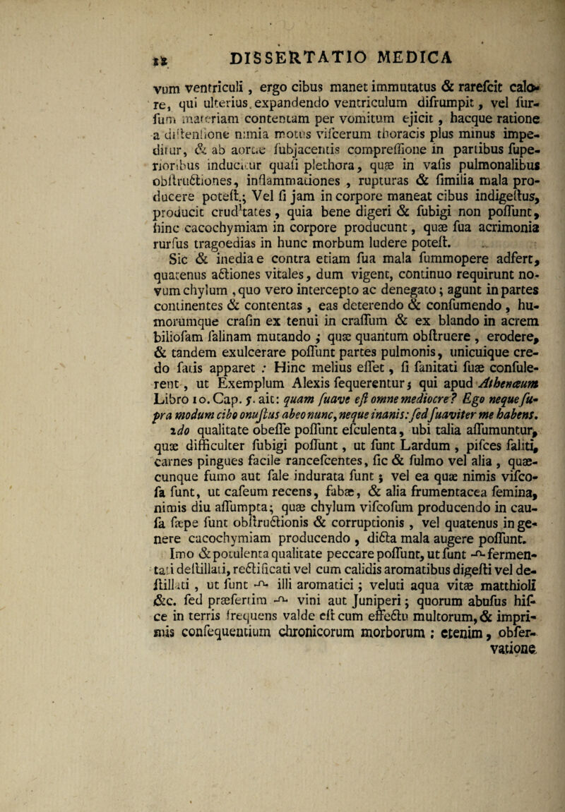 tt ’ » vum ventriculi, ergo cibus manet immutatus & rarefcit calo* re, qui ulterius, expandendo ventriculum difrumpit, vel fur- fum materiam contentam per vomitum ejicit, hacque ratione a diflenflone minia motus vifcerum thoracis plus minus impe¬ ditur, & ab aortas fubjacentis comprelfione in partibus fupe- rioribus induatur quali plethora, quas in vafis pulmonalibus obftru&io.nes, inflammationes , rupturas & fimilia mala pro¬ ducere poteft.; Vel fi jam in corpore maneat cibus indigeftus, producit crud*tates, quia bene digeri & fubigi non poliunt, hinc cacochymiam in corpore producunt, quae fua acrimonia rurfus tragoedias in hunc morbum ludere potefl. Sic & inediae contra etiam fua mala fummopere adfert, quatenus a&iones vitales, dum vigent, continuo requirunt no* vum chylum ,quo vero intercepto ac denegato; agunt in partes continentes & contentas , eas deterendo & confumendo , hu¬ morumque crafin ex tenui in craflum & ex blando in acrem biliofam falinam mutando ,• quae quantum obltruere , erodere, & tandem exulcerare poliunt partes pulmonis, unicuique cre¬ do fatis apparet : Hinc melius effet, fi fanitati fuae confule- rent, ut Exemplum Alexis fequerentur $ qui apud Athenaeum Libro 10. Gap. S ait: quam fuave e fi omne mediocre? Ego neque fu* pra modum cibo onujtus abeo nunc, neque inanis:fed fuaviter me habens. 2do qualitate obefle poliunt efculenta, ubi talia aflumuntur, quae difficulter fubigi pofiunt, ut funt Lardum , pifces faliti, carnes pingues facile rancefcentes, fic & fulmo vel alia , quae¬ cunque fumo aut fale indurata funt j vel ea quae nimis vifco- fa funt, ut cafeum recens, fabae, & alia frumentacea femina, nimis diu afliimpta; quae chylum vifcofum producendo in cau- fa faepe funt obllru6lionis & corruptionis , vel quatenus inge¬ nera cacochymiam producendo , difta mala augere pofiunt. Imo & potulenta qualitate peccare pofiunt, ut funt -^fermen¬ ta! i dellillati, re&ificati vel cum calidis aromatibus digefti vel de- Jlillati, ut funt ^ illi aromatici; veluti aqua vitae matthioli &c. fed praeferrim vini aut Juniperi; quorum abufus hi£ ce in terris frequens valde eftcum effe&u multorum, & impri¬ mis confequentium chronicorum morborum ; cxenim, obfer- vationc