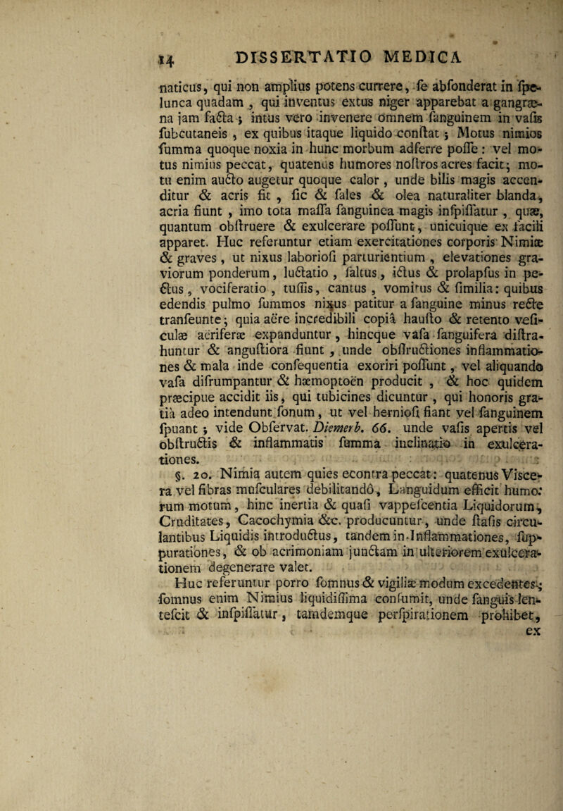 *4 naticus, qui non amplius potens currere, fe abfonderat in fpe- lunca quadam , qui inventus extus niger apparebat a gangrae¬ na jam fadla * intus vero invenere omnem fanguinem in vafis fubcutaneis , ex quibus itaque liquido confiat; Motus nimios fumma quoque noxia in hunc morbum adferre pofle : vel mo¬ tus nimius peccat, quatenus humores noflros acres facit; mo¬ tu enim audio augetur quoque calor , unde bilis m3gis accen¬ ditur & acris fit , fic & fales & olea naturaliter blanda, acria fiunt , imo tota mafla fanguinea magis infpiffatur , quae, quantum obllruere & exulcerare poliunt-, unicuique ex facili apparet. Huc referuntur etiam exercitationes corporis Nimice & graves , ut nixus laboriofi parturientium , elevationes gra¬ viorum ponderum, ludiatio , laltus, idlus & prolapfus in pe- dlus , vociferatio , tufiis, camus , vombus & fimilia: quibus edendis pulmo fummos ni^us patitur a fanguine minus redte tranfeunte; quia aere incredibili copia hauflo & retento vcfi- culae aeriferae expanduntur, hincque vafa fanguifera diflra- huntur & angufliora fiunt , unde obfirudliones inflammatio¬ nes & mala inde confequenda exoriri poffunt, vel aliquando vafa difrumpantur & haemoptoen producit , & hoc quidem praecipue accidit iis, qui tubicines dicuntur , qui honoris gra¬ tia adeo intendunt fonum, ut vel herniofi fiant vel fangiiinem fpuant ; vide Obfervat. Diemerb. 66. unde vafis apertis vel obflrudlis & inflammatis fumma inclinatio in exulcera¬ tiones. §. 20. Nimia autem quies econtra peccat : quatenus Visce* ra vel fibras mufculares debilitando . Languidum efficit huma’ rum motum, hinc inertia & quafi vappefcenda Liquidorum, Cruditates, Cacochymia &c. producuntur, unde fiafis circm lantibus Liquidis introdtidlus, tandem in-Inflammationes, fijp* purationes, & ob acrimoniam jundlam in ulteriorem exulcera* tionem degenerare valet. Huc referuntur porro fomnus & vigiliae modum excedentes^ -fomnus enim Nimius liquidiflima confumit, unde fanguis len* tefeit & infpiffatur 3 tamdemque perfpirationem prohibet, ; ♦ ex