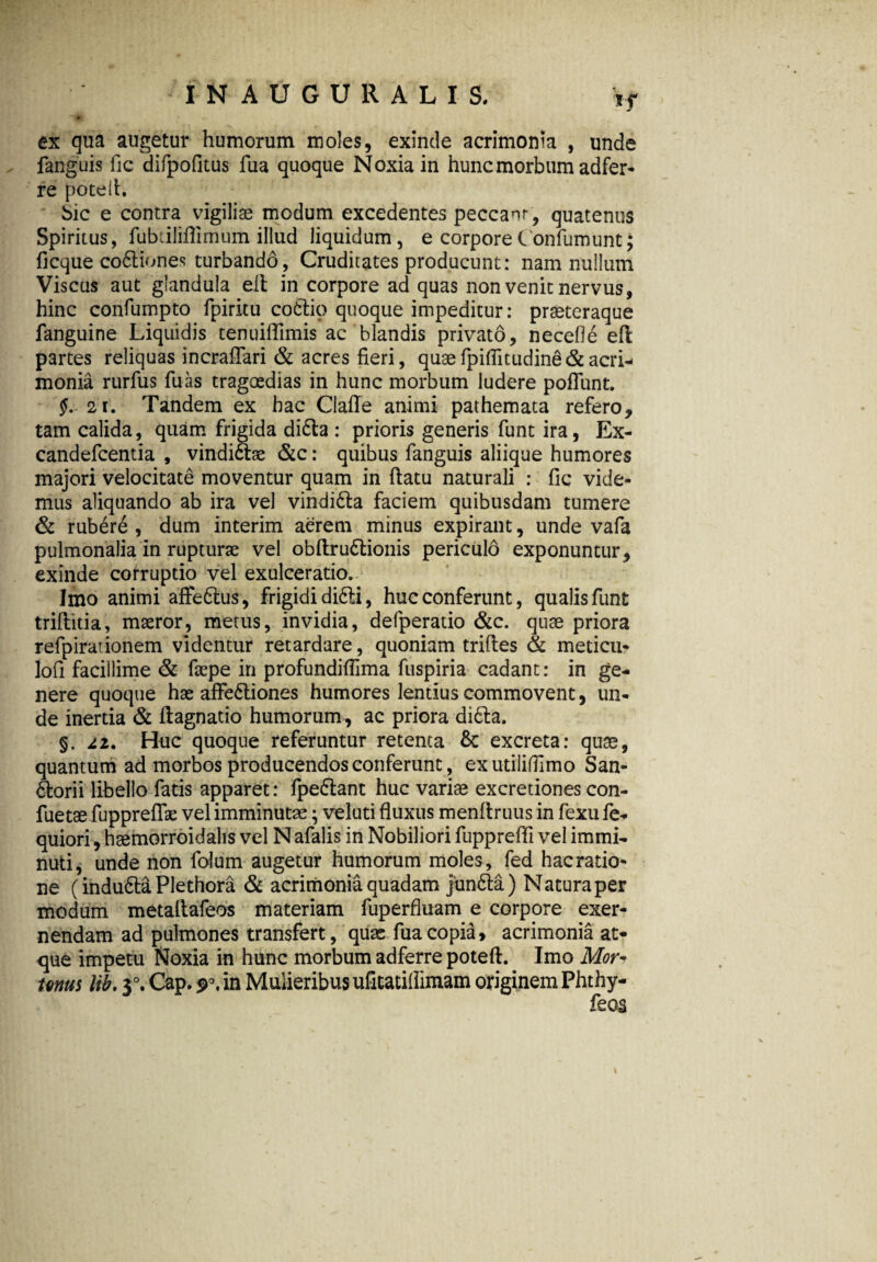 ex qua augetur humorum moles, exinde acrimonia , unde fanguis llc difpofltus fua quoque Noxia in hunc morbum adfer- re pote Ii. bic e contra vigiliae modum excedentes peccant, quatenus Spiritus, fubdliflimum illud liquidum, e corporeConfumunt; ficque codtiones turbando, Cruditates producunt: nam nullum Viscus aut glandula elt in corpore ad quas non venit nervus, hinc confumpto fpiritu cofitio quoque impeditur: praeteraque fanguine Liquidis tenuiffimis ac blandis privato, necefle eft partes reliquas incrafiari & acres fieri, quae fpiflitudind & acri¬ monia rurfus fuas tragoedias in hunc morbum ludere poliunt. §. 21. Tandem ex hac Clafle animi pathemata refero, tam calida, quam frigida didta : prioris generis funt ira, Ex- candefcentia , vindidtae &c: quibus fanguis aliique humores majori velocitate moventur quam in ftatu naturali : fic vide¬ mus aliquando ab ira vel vindidta faciem quibusdam tumere & rubere , dum interim aerem minus expirant, unde vafa pulmonalia in rupturae vel obftrudtionis periculo exponuntur, exinde corruptio vel exulceratio. Imo animi affedtus, frigidi di6ti, huc conferunt, qualis funt triflitia, maeror, metus, invidia, defperatio &c. quae priora refpirationem videntur retardare, quoniam trifles & meticu- lofi facillime & faepe in profundifiima fuspiria cadant: in ge¬ nere quoque hae affedtiones humores lentius commovent, un¬ de inertia & ftagnatio humorum, ac priora didta. §. 22. Huc quoque referuntur retenta & excreta: quae, quantum ad morbos producendos conferunt, exutiliflimo San- dtorii libello fatis apparet: fpedlant huc variae excretiones con- fuetae fupprefiae vel imminutae; veluti fluxus menltruus in fexufe- quiori, haemorroidalis vel N afalis in Nobiliori fupprefli vel immi¬ nuti, unde non folum augetur humorum moles, fed hacratio- ne (indudta Plethora & acrimonia quadam jundta) Natura per modum metaltafeos materiam fuperfluam e corpore exer- nendam ad pulmones transfert, quae fua copia, acrimonia at¬ que impetu Noxia in hunc morbum adferre poteft. Imo Mor« mus lib. 3°. Cap. 90. in Mulieribus ufitatillimam originem Phthy- 1