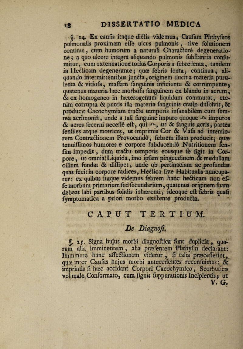 §. 24. Ex caufis itaque di&is videmus, Caufam Phthyfeos pulmonalis proximam efle ulcus pulmonis, five folutionem continui, cum humorum a naturali Chara&ere degeneratio¬ ne ; a quo ulcere integra aliquando pulmonis fubfiantia confu¬ tuitur, cum extenuatione totius Corporis a febre lenta, tandem in He&icam degenerante; quae febris lenta, continua, ali¬ quando intermittentibus junffct, originem ducit a materia puru¬ lenta & vitio fa, maflam fanguinis inficiente & corrumpente $ quatenus materia haec morbofa fanguinem ex blando in acrem , & ex homogeneo in hicterogenum liquidum commutat, ete¬ nim corrupta & putris illa materia fanguinis crafin diflblvit,& producit Cacochymiam tra6lu temporis infanabilem cum fum- raa acrimonia, unde a tali fanguineimpuro quoque impuros & acres fecerni necefR eft, qui ut & fanguis acris, partes fenfiles atque morrices, ut imprimis Cor & Vafa ad intenfio- rem Contra&iouem Provocandd, febrem illam producit; quse tenuiflimos humores e corpore fubducendo Nutritionem fen-^ fim impedit, dum tra&u temporis eousque fe figit in Cor¬ pore, ut omnial Liquida, imo ipfam pinguedinem & medullam ofiium fundat & diflipet, unde ob pertinaciam ac profundas quas fecit in corpore radices, He6Hca five Habitualis nuncupa¬ tur : ex quibus itaque videmus febrem hanc he&icam non et fe morbum primarium fed fecundarium, quatenus originem fuam debeat labi partibus folidis inhaerenti, ideoque eft febris quafi fymptomadca a priori morbo exiftente produ£la« GAPUT TERT IU It De Diagnofu g. 1$. Signa hujus morbi diagnoftica funt duplicia % quo¬ rum alia imminentem , alia praefentem Phthyfin declarant: Imminere hanc affedtionem videtur , fi talia praeceffednt, quae inter Caufas hujus'morbi antecedentes recenfuimus: & imprimis fi haec accidant Corpori Cacochymico, Scorbutico vel male Conformato, cum fignis fuppurationis Incipientis * ut