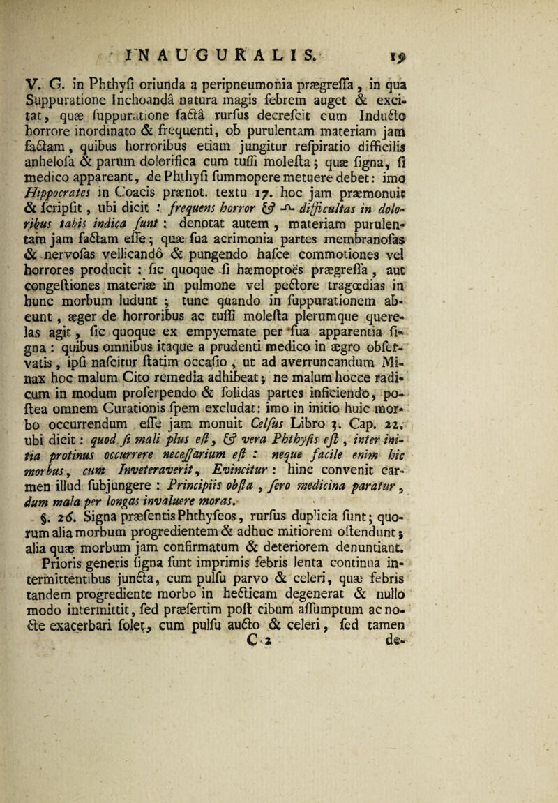 V. G. in Phthyfi oriunda a peripneumonia praegrefia , in qua Suppuratione inchoanda natura magis febrem auget & exci¬ tat, quae fuppuratione fa6ta rurfus decrefcit cum Indu6lo horrore inordinato & frequenti, ob purulentam materiam jam fa&am, quibus horroribus etiam jungitur refpiratio difficilis anhelofa & parum doiorifica cum tuffi molefta; quae figna, fi medico appareant, de Phthyfi fummoperemetuere debet: imo Hippocrates in Goacis praenot. textu 17. hoc jam praemonuit & fcripfit, ubi dicit : frequens horror £5? -o- difficultas in dolo¬ ribus tabis indica funi : denotat autem , materiam purulen¬ tam jam fa6lam efie; quae fua acrimonia partes membranofas & mervofas vellicando & pungendo hafce commotiones vel horrores producit : fic quoque fi hsemoptoes praegrefla, aut congefliones materiae in pulmone vel peftore tragoedias in hunc morbum ludunt ; tunc quando in fuppurationem ab¬ eunt , seger de horroribus ac tufli molefla plerumque quere¬ las agit, fic quoque ex empyemate per fua apparentia fi- gna : quibus omnibus itaque a prudenti medico in aegro ob fer¬ vatis , ipfi nafcicur ftatim occafio , ut ad averruncandum Mi¬ nax hoc malum Cito remedia adhibeat $ ne malum hocce radi¬ cum in modum proferpendo & folidas partes inficiendo, po- ftea omnem Curationis fpem excludat: imo in initio huic mor¬ bo occurrendum efle jam monuit Celfus Libro Cap. 22; ubi dicit: quod fi mali plus eff, & vera Phthyfis e fi , inter ini¬ tia protinus occurrere neceffarium eft : neque facile enim hic morbus, cum Inveteraverit, Evincitur: hinc convenit car¬ men illud fubj ungere : Principiis obfta , fero medicina paratur, dum mala per longas invaluere moras. §. 26. Signa praefentis Phthyfeos, rurfus duplicia funt; quo¬ rum alia morbum progredientem & adhuc mitiorem offendunt* alia quae morbum jam confirmatum & deteriorem denuntiant. Prioris generis figna funt imprimis febris lenta continua in¬ termittentibus jun&a, cum pulfu parvo & celeri, quae febris tandem progrediente morbo in hedficam degenerat & nullo modo intermittit, fed praefertim poft cibum affumptum ac no- 6fe exacerbari folet, cum pulfu au6lo & celeri, fed tamen C 2 • de-