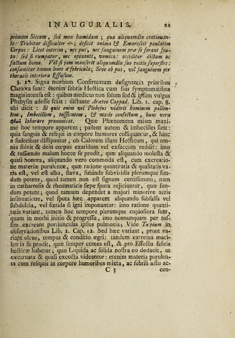 primum Siccam , fed mox humidam ; qua aliquamdiu continutfn- te:' Trahitur difficulter ; deficit anima {fi Emarefcit paulatim Corpus: Licet interim , nec pus, nec fanguinem pr<z fe fierant Jpu¬ ta: fed fi rumpatur, nec opinanti, vomica: occiditur dictum ac faffum homo. Velfi jam manferit aliquamdiu fiuo exitio fuperfles : confiumitur tamen lente ctfebricula^ Sive obpus, vel Janguinem per thoracis interiora EJfufium. §. 2% Signa morbum Confirmatum defignantia prioribus Clariora funt: etenim febris He&ica cum fuis fymptomatibus magisintenfaeflquibus medicus non folum fed& ipflfuni vulgus Phthyfin adeffe fciat: di£lant;e Arateo Cappad. Lib. i. cap. 8. ubi dicit : Si quis enim vel Plebejus viderit hominem pallen¬ tem , Imbecillem , tujjicntem , {fi macie confeftum , hunc vera laborare pronuntiat. Quae Phaenomena etiam maxi¬ me hoc tempore apparent; pailent autem & imbecilles funt: quia fanguis & reliqui in corpore humores coIliquantur,& hinc a fudoribus diflipantur , ob Calorem illum Helicum, qui om¬ nia folvit & dein corpus exaridum vel exfuccum reddit: imo & tufliendo malum hocce fe prodit, quae aliquando molefta & quafi Sonora, aliquando vero commoda efl, cum excreatio- ne materiae purulentae, quae ratione quantitatis & qualitatis va¬ ria efl, vel efl alba, flava, fubinde fubviridis plerumque fun¬ dum petens, quod tamen non efl fignum certiflimum; nam in catharrofis & rheumaticis faepe fputa rejiciuntur, quae fun¬ dum petunt; quod tantum dependet a majori minorive aeris infinuatione, vel fputa haec apparent aliquando fubfalfa vel fubdulcia, vel foetida fi igni imponantur: imo ratione quanti¬ tatis variant, tamen hoc tempore plerumque copioflora funt, quam in morbi initio & progreffu, imo nonnunquam per tuf- llm .excreant portiunculas ipfius pulmonis-* Vide Tufiium in obfervationibus Lib. 2. Cap. 12. Sed haec variant, prout va¬ riant ulcus, tempus & conditio aegri: tandem exrrema maci- lemia fe prodit, quae femper comes efl, &pro Effeflu febris hefticae habetur ; quas Liquida ac folida noflra eo deducit, ut excarnata & quafi excofta videantur: etenim materia purulen¬ ta cum reliquis in corpore humoribus mixta, ac febrili seftu ac-