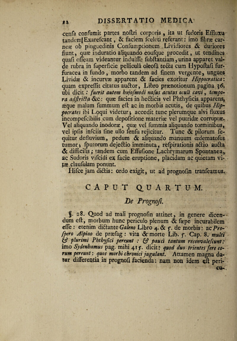 s .* .y  • v cenfa confumit partes noftri corporis, ita ut fudoris Effluxu tandem| Exarelcant, & faciem fceleti referant: imo fibrae car- nex ob pinguedinis Confumpcionem Lividiores & duriores fiunt, quae induratio aliquando eoufque procedit, ut tendines < quafi cffeam videantur induifle fubftantiam, urina apparet val¬ de rubra in fuperficie pellicula oleofa te&a cum Hypoflafi fur- furacea in fundo, morbo tandem ad finem vergente, ungues Lividae & incurvae apparent & facies exoritur Hippocratica: quam expreftit citatus au&or, Libro praenotionum pagina 36. ubi dicit: fuerit autem hujofmodi nafus acutus oculi cavi, tempo«• ra adftrifia &c: quae facies in hedticis vel Phthyficis apparens, aeque malum fummum eft ac in morbis acutis, de quibus Hip¬ pocrates ibi Loqui videtur; accedit tunc plerumque alvi fluxus incompefcibilis cum depolitione materiae vel putridre corruptae. . Vel aliquando inodorae, quae vel fummis aliquando torminibus, vel ipfis infciis fine ullo fenfu rejicitur. Tunc & pilorum fe- quitur defluvium, pedum & aliquando manuum oedematofus tumor-, fputorumdeje&io imminuta, refpirationis aftio au£t& & difficilis; tandem cum EfFufione Lachrymarum Spontanea, ac Sudoris vifcidi ex facie eruptione, placidam ac quietam vi» - ;ae claufulam ponunt. Hifce jam didis: ordo exigit, ut ad prognofin tranfeamus. CAPUT Q U A R T U M. De Prognoji. - / ■ • §• 28. Quod ad mali prognofln attinet, in genere dicen¬ dum eft, morbum hunc periculo plenum & faepe incurabilem efle : etenim diftante Galeno Libro 4. & f. de morbis: ac Pro- fpero Alpino de praefag : vita & morte Lib. f„ Cap. 8. multi 6? plurimi Phthyfci pereunt : & pauci tantum reconvalefcunt: imo Sydenhamus pag. mihi 41 y. dicit: quod duo trientes fere eo- * rum pereunt: quos morbi chronici jugulant. Attamen magna da¬ tur differentia in prognofi facienda: nam non idem eft peri- •