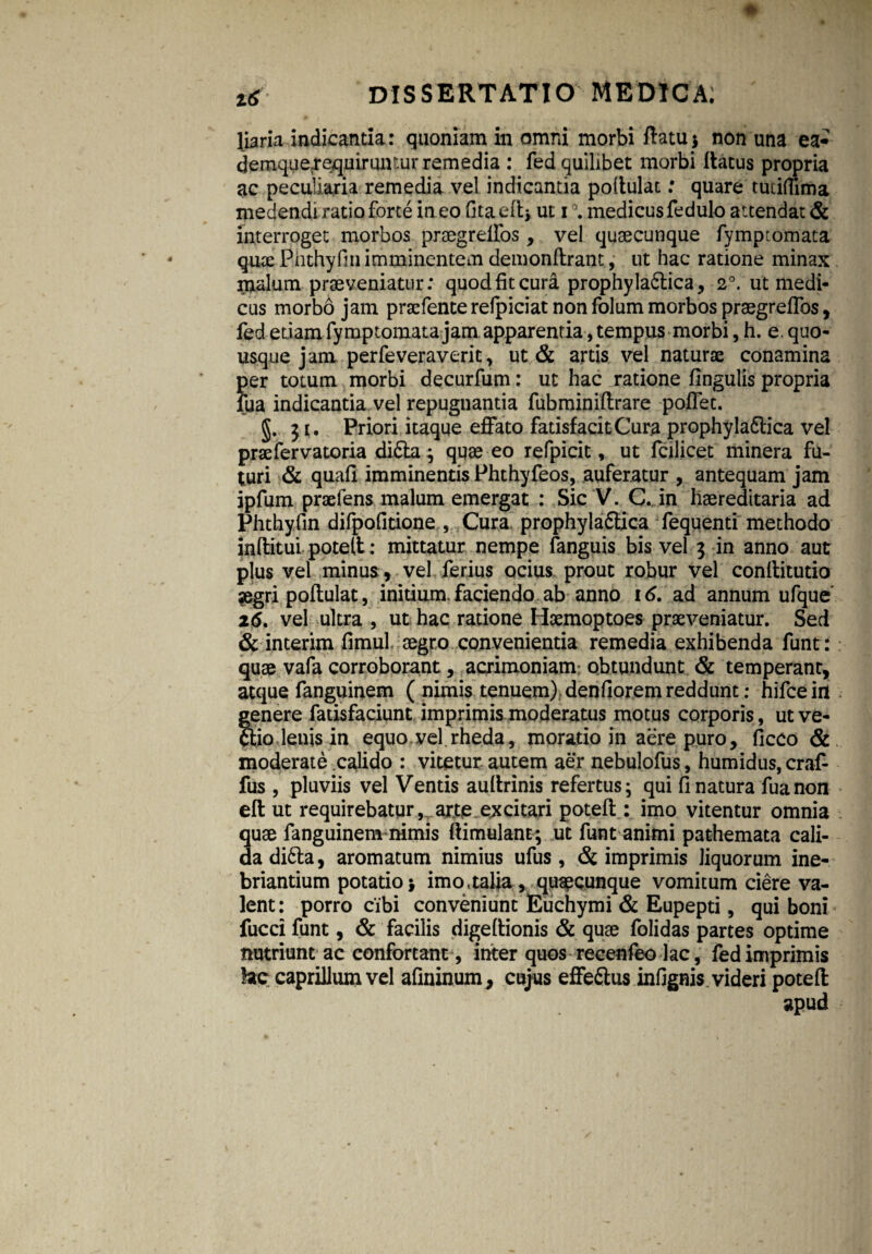 liaria indicantia: quoniam in omni morbi flatu $ non una ea* demque^equimncur remedia : fed quilibet morbi flatus propria ac peculiaria remedia vel indicantia poftulac: quare tudflima medendi ratio forte in eo fita eflj ut i medicus fedulo attendat & interroget morbos praegreffos, vel quaecunque fymptomata qute Phthyfin imminentem demonftrant, ut hac ratione minax malum praeveniatur: quod fit cura prophyla6tica, 2°. ut medi¬ cus morbo jam praefenterefpiciatnonfolummorbospraegrefros, fed etiam fymptomata jam apparentia, tempus morbi,h. e.quo¬ usque jam perfeveraverit, ut & artis vel naturae conamina per totum morbi decurfum: ut hac ratione lingulis propria fua indicantia vel repugnantia fubminiflrare poffec. §. 31. Priori itaque effato fatisfacitCura prophyladlica vel prae fer vatoria didta; quae eo refpicit, ut fcilicet minera fu¬ turi & quali imminentis Phthyfeos, auferatur , antequam jam ipfum praeiens malum emergat : Sic V. C. in haereditaria ad Phthyfin difpolitione , Cura prophyladlica fequenti methodo inftitui potell; mittatur nempe fanguis bis vel 3 in anno aut plus vel minus, vel ferius ocius prout robur vel conllitutio aegri poftulat, initium, faciendo ab anno 16. ad annum ufque' 26. vel ultra , ut hac radone Haemoptoes praeveniatur. Sed & interim fimul aegro convenientia remedia exhibenda funt: quae vafa corroborant, acrimoniam obtundunt & temperant, atque fanguinem ( nimis tenuem) denfiorem reddunt: hifce iit genere fadsfaciunt imprimis moderatus motus corporis, utve- dtio leuis in equo vel.rheda, moratio in aere puro, liceo & moderate calido : vitetur autem aer nebulofus, humidus, craf- fus , pluviis vel Ventis aullrinis refertus; qui 11 natura fua non efl ut requirebatur,, arte excitari potell: imo vitentur omnia quae fanguinem nimis flimulant; ut funt animi pathemata cali¬ da didta, aromatum nimius ufus , & imprimis liquorum ine¬ briantium potatio * imo. talia, quaecunque vomitum ciere va¬ lent: porro cibi conveniunt Euchymi & Eupepti, qui boni fucci funt, & facilis digellionis & quae folidas partes optime nutriunt ac confortant, inter quos recenfeo lac, fed imprimis fos caprilium vel afininum, cujus effedtus infignis videri potell apud