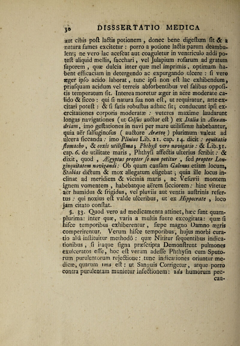 3* aut cibis poft Ia6tis potionem , donec bene digefium fit & a natura fames excitetur : porro a potione lafiis parum deambu¬ lent; ne vero lac acefcat aut coaguletur in ventriculo addi po- tefi aliquid mellis, facchari, vel Julapium rofarum ad gratum faporem , quae dulcia inter quae mei imprimis, optimam ha¬ bent efficaciam in detergendo ac expurgando ulcere : fi vero seger ipfo acido laborat, tunc ipfi non efi lac exhibendum, priufquam acidum vel terreis abforbentibus vel falibus oppofi- tis temperatum fit. Interea moretur aeger in aere moderate ca¬ lido & ficco : qui fi natura fua non eli, ut requiratur, arte ex* citari potefl : & fi fatis robuftus adhuc fit; conducunt ipfi ex¬ ercitationes corporis moderatae : veteres maxime laudarunt longas navigationes ( ut Celfus au£ior efl ) ex Italia in Alexan¬ driani , imo geflationes in navi per mare utiliflimae habebantur, quia aer falfuginofus ( au6iore Arateo ) plurimum valeat ad ulcera ficcanda : imo Plinius Lib. 21. cap. 14. dicit : equitatio ftomacho , & coxis utilijjima j Phthyfi vero navigatio : & Lib.31. cap. 6. de utilitate maris , Phthyfi affe&is ulterius fcribit .* & dixit, quod , JEgyptus propter fe non petitur , fed propter Lon¬ ginquitatem navigandi: Ob quam caufam Galenus etiam locum, Stabias di&um & mox allegatum eligebat; quia ille locus in¬ clinat ad meridiem & vicinia maris , ac Vefuvii montem ignem vomentem , habebatque aerem ficciorem: hinc vitetur aer humidus & frigidus, vel pluviis aut ventis auflrinis refer¬ tus : qui noxius efl valde ulceribus, ut ex .Hippocrate , loco jam citato confiat. §. 33- Quod vero ad medicamenta attinet, haec funt quam- plurima: inter quae, varia a multis fuere excogitata: quae fi hifce temporibus exhiberentur, faepe magno Damno aegris comperirentur. Verum hifce temporibus , hujus morbi cura¬ tio aba inftituitur methodo : quae Nititur fequentibus indica¬ tionibus , fi itaque ligna praefcripta Demonftrent pulmones exulceratos efle, hoc efi veram adefie Phthyfin cum Sputo¬ rum purulentorum reje6iione: tunc indicationes oriuntur me¬ dicae, quarum 1 ma efi: ut Sanguis Corrigetur, atque porro contra purulentam munietur infectionem: 2da humorum pec¬ cati*