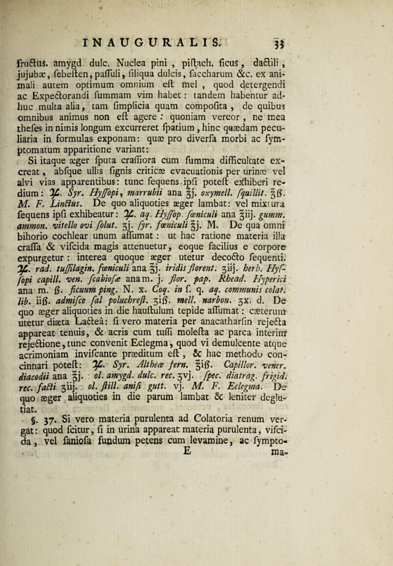 rN AUGURA LIS. U fru6lu$. amygd. dulc. Nuclea pini , pidach. ficus, daflili , jujubae, febelten, pafTuli, liliqua dulcis, faccharum &c. ex ani¬ mali autem optimum omnium eft mei , quod detergendi ac Expectorandi fummam vim habet: tandem habentur ad¬ huc multa alia, tam fimplicia quam compofita , de quibus omnibus animus non eft agere: quoniam vereor, ne mea thefes in nimis longum excurreret fpatium, hinc quaedam pecu¬ liaria in formulas exponam : quae pro diverfa morbi ac fym- ptomatum apparitione variant: Si itaque aeger fputa craffiora cum fumma difficultate ex¬ creat , abfque ullis fignis criticae evacuationis per urinae ve! alvi vias apparentibus: tunc fequens ipfi potefl exhiberi re- dium: Syr. Hyffopi, marrubii ana §j. oxymell. fquillit. M. F. Linftus. De quo aliquoties seger lambat: vel mixtura fequens ipfi exhibeatur: Ofl. aq. Hyffop. foeniculi ana giij. gumm. ammon. vitello ovi folut. 3j. fyr. foeniculi |j. M. De qua omni bihorio cochlear unum ailiimat : ut hac ratione materia illa crafla & vifcida magis attenuetur, eoque facilius e corpore expurgetur : interea quoque seger utetur deco6lo fequenti. rad. tuffllagin. foeniculi ana §j. iridis florent. 311]. herb. Hyf- fopi capill. ven. fcabiofe anam. j. flor. pap. Rhead. Hyper ici ana m. fj. ficuum ping. N, x. Coq. in f. q. aq. communis colat: lib. iifl. admifce fal poluchreft. 3^. meli, narbon. 3X. d. De quo aeger aliquoties in die hauflulum tepide affumat: caeterum utetur diseta La6lea: fi vero materia per anacatharfin reje&a appareat tenuis, & acris cum tufli molefta ac parca interinr reje&ione, tunc convenit Eclegma, quod vi demulcente atque acrimoniam invifcante praeditum efl, 6c hac methodo con¬ cinnari potefl: Syr. Althece fern. §ift. Capillor. vener. dtacodii ana §j. ol. amygd. dulc. ree. 5vj. fipec. diatrag. frigidi, ree. fafli 3iij. ol. ftill. ani fi gutt. vj. M. F. Eclegma. De quo aeger aliquoties in die parum lambat Sc leniter deglu- tiat. ; - §. 37. Si vero materia purulenta ad Colatoria renum ver¬ gat: quod fcitur, fi in urina appareat materia purulenta, vifci¬ da , vel faniofa fundum petens cum levamine, ac fympto- * E ma«