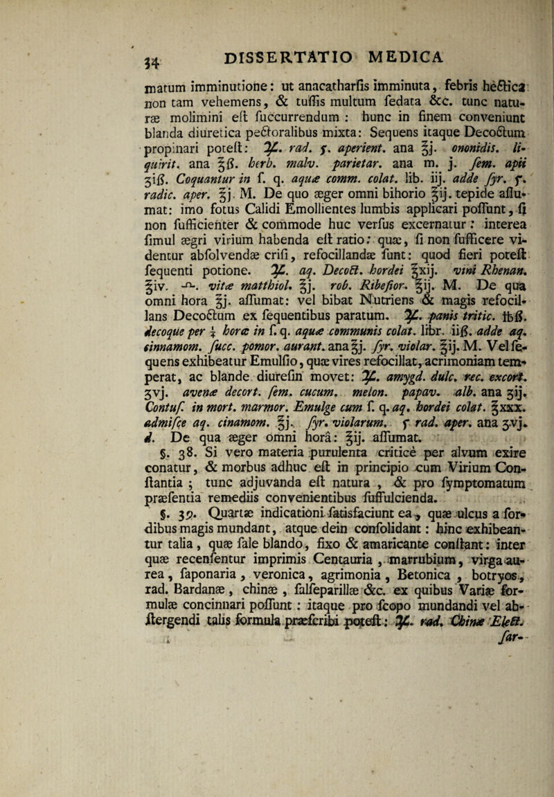 34 matum imminutione: ut anacatharfis imminuta, febris he&ica non tam vehemens, & tuffis multum fedata &c. tunc natu¬ rae molimini eft fuccurrendum : hunc in finem conveniunt blanda diuretica pectoralibus mixta: Sequens itaque Deco&um propinari poteft: rad. q. aperient. ana §j. ononidis. Ii» quivit, ana gfl. hcrb. malv. parietar. ana m. j. fem. apii 31 fi. Coquantur in f. q. aqua comm. colat, lib. iij. adde fyr. f. radie, aper. §j. M. De quo aeger omni bihorio §ij. tepide afiu- mat: imo fotus Calidi Emollientes lumbis applicari poflimt, fi non fufficienter & commode huc verfus excernatur: interea fimul aegri virium habenda eft ratio; quae, fi non fufficere vi¬ dentur abfolvendae crifi, refocillandae funt: quod fieri poteft fequenti potione. aq. Decoft. hordei §xij. vini Rhenan• §iv. -n*. vita matthioL §j. rob. Ribefior. §ij. M. De qua omni hora §j. aflumat: vel bibat Nutriens & magis refocil- lans Deco&um ex fequentibus paratum. IjC. panis tritic. jfofi. decoque per £ hora in f. q. aqua communis colat. libr. iifi. adde aq. cimamom. fucc. pomor. aurant. ana§j. fyr. violor. §ij. M. Vel fq- quens exhibeatur Emulfio, quae vires refocillat, acrimoniam tem- perat, ac blande diurefin movet: amygd. dulc. ree. excors 3vj. avena decort. fem. cucum. melon. papav. alb. ana gij. Contuf. in mort. marmor. Emulge cum f. q .aq* hordei colat. §xxx. admifee aq. cinamom. §j. violarum, f aper, ana 3<vj. d. De qua aeger omni hora: §ij. afiumat. §. 38. Si vero materia purulenta critice per alvum exire conatur, & morbus adhuc eft in principio eum Virium Con¬ flantia ; tunc adjuvanda eft natura , & pro fymptomatum prsefentia remediis convenientibus fuffulcienda. §• IV» Quartae indicationi.fiatisfaciunt ea * quae ulcus a for» dibus magis mundant, atque dein confolidant: hinc exhibean¬ tur talia , quae fale blando , fixo & amaricante conflant: inter quae recenfentur imprimis Centauria ,amarrubium, virga au¬ rea, faponaria, veronica, agrimonia , Betonica , botryos , rad. Bardanae , chinae , falleparillae &c. ex quibus Variae for¬ mulae concinnari poflunt: itaque pro fcopo mundandi vel ab- jftergendi talis formula prsefcribi poteft : SJ& rad. China Eleft. i ' far*