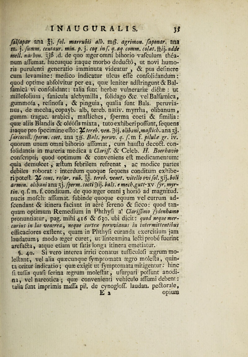 INAUGITRALI S. }* m , . r » * ■ » falfapar ana ^j. fol. marrubii alb. mfl. agrimon. faponar. ana m. j .fumm. centaur. min. p. j. in fi q.aq.comm, colat adde meli. narbon. gjfi .d. de quo aeger omni bihorio vafculum thea- num aflumat. hucusque itaque morbo dedu6lo, ut novi humo¬ ris purulenti generatio imminuta videatur , & pus delinere cum levamine: medico indicatur ulcus efle confolidandum: quod optime abfolvitur per ea, quae leniter adftringunt&Bal- famica vi confolidant: talia funt herbae vulnerariae di£tae : ut millefolium, fanicula aichymilla, folidago &c. velBalfamica, gummofa, refinofa , & pinguia, qualia funt Bals. peruvia- nus, de mecha, copayb. alb, tereb. nadv. myrrha, olibanum, gumm. tragac. arabici, maftiches, fperma coeti & fimilia: quae aliis Blandis & oleofis mixta, tuto exhiberipofTunt, fequens itaque pro fpecimine efto: If. tereb. ven. 3ij. olibani^maftich. ana 3j. farcocoll. fperm. coet. ana 5$. Bals. peruv. q. f.m f. pilul* gr. iv. quorum unum omni bihorio aflumat, cum haullu deco6l. con- folidantis in materia medica a Clariff. & Celeb. H. Boerhavio confcnpti*, quod optimum & conveniens eft medicamentum: quia demulcet, aeftum febrilem refrenat , ac modice partes debiles roborat : interdum quoque fequens conditum exhibe¬ ri potefl. Tff* cons. rojar. rub. §j. tereb, venet. vitello ovi fol. 31J. boli armen. olibaniana 3j-fperm,cocti9ij. bals. emecb.gutt-xv.fyr. myr- tin. q.f. m. f. conditum, de quo aeger omni 3 horio ad magnitud. nucis mofch: afliimat. fubinde quoque equum vel currum ad- fcendant & itinera faciant in aere fereno & ficco: quod tan- quam optimum Remedium in Phthyfl al ClariJJimo fydenhame pronuntiatur, pag. mihi 416 & 630. ubi dicit: quod neque mer¬ curius in lue venere a 5 neque cortex peruvianus in intermittentibus efficaciores exflent, quam in Phtnyfi curanda exercitium jam laudatum} modo aeger curet, ut linteamina leftiprobe fuerint arefa&a, atque etiam ut fatis longa itinera emetiatur. §. 40. Si vero interea irriti conatus tufliculofi aegrum mo- leftant, vel alia quoecunque fymptomata aegro molefia, quin¬ ta oritur indicatio; quae exigit ut fymptomata mitigentur: hinc fi tuflls quafi ferina aegrum moleflat, ufurpari poliunt anodi- na, vel narcotica ; quae convenienti vehiculo afliimi debent: talia funt imprimis mafla pii. de cynogloff. laudan. perorale, E % opium