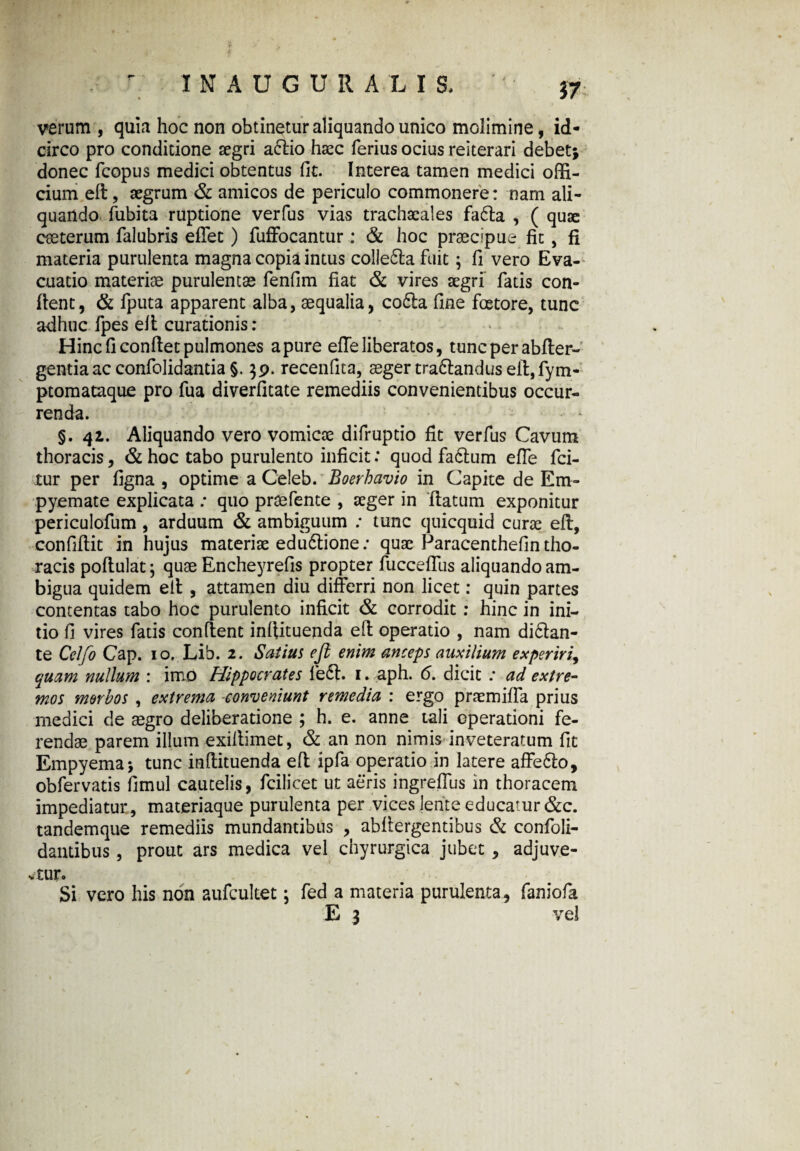 verum , quia hoc non obtinetur aliquando unico molimine, id¬ circo pro conditione aegri afrio haec ferius ocius reiterari debet} donec fcopus medici obtentus fit. Interea tamen medici offi¬ cium eft, aegrum & amicos de periculo commonere: nam ali¬ quando fubita ruptione verfus vias trachacales fa6ta , ( quae eceterum falubris efTet) fuffocantur : & hoc praecipue fit, fi materia purulenta magna copia intus colle£ta fuit; fi vero Eva¬ cuatio materiae purulentae fenfim fiat & vires aegri fatis con¬ fient, & fputa apparent alba, aequalia, co6ia fine fcetore, tunc adhuc fpes efi curationis: * Hinc fi confiet pulmones a pure effe liberatos, tunc per abfter- gentiaac confolidantia §. $9. recenfita, aeger tradtandus efi,fym- ptomataque pro fua diverfitate remediis convenientibus occur¬ renda. §.41. Aliquando vero vomicae difruptio fit verfus Cavum thoracis, & hoc tabo purulento inficit: quod fadlum effe fci- tur per figna , optime a Celeb. Boerhavio in Capite de Em¬ pyemate explicata ; quo praefente , aeger in ftatum exponitur periculofum , arduum & ambiguum ; tunc quicquid curae efi, confifiit in hujus materiae edu6tione: quae Paracenthefin tho¬ racis poftulat} quae Encheyrefis propter fuccefilis aliquando am¬ bigua quidem efi , attamen diu differri non licet: quin partes contentas tabo hoc purulento inficit & corrodit : hinc in ini¬ tio fi vires fatis confient infiituenda efi operatio , nam di&an- te Cclfo Cap. 10. Lib. 2. Satius efi enim anceps auxilium experiri, quam nullum : imo Hippocrates fe6t. 1. aph. 6. dicit : ad extre¬ mos morbos , extrema conveniunt remedia : ergo praemiffa prius medici de aegro deliberatione ; h. e. anne tali operationi fe¬ rendae parem illum exillimet, & an non nimis inveteratum fit Empyema} tunc infiituenda efi ipfa operatio in latere affe&o, obfervatis fimul cautelis, fcilicet ut aeris ingreffus in thoracem impediatur, materiaque purulenta per vices lente educatur &c. tandemque remediis mundantibus , abfiergentibus & confoli- dantibus, prout ars medica vel chyrurgica jubet , adjuve¬ ntur. Si vero his non aufcultet; fed a materia purulenta, faniofa E 3 vel