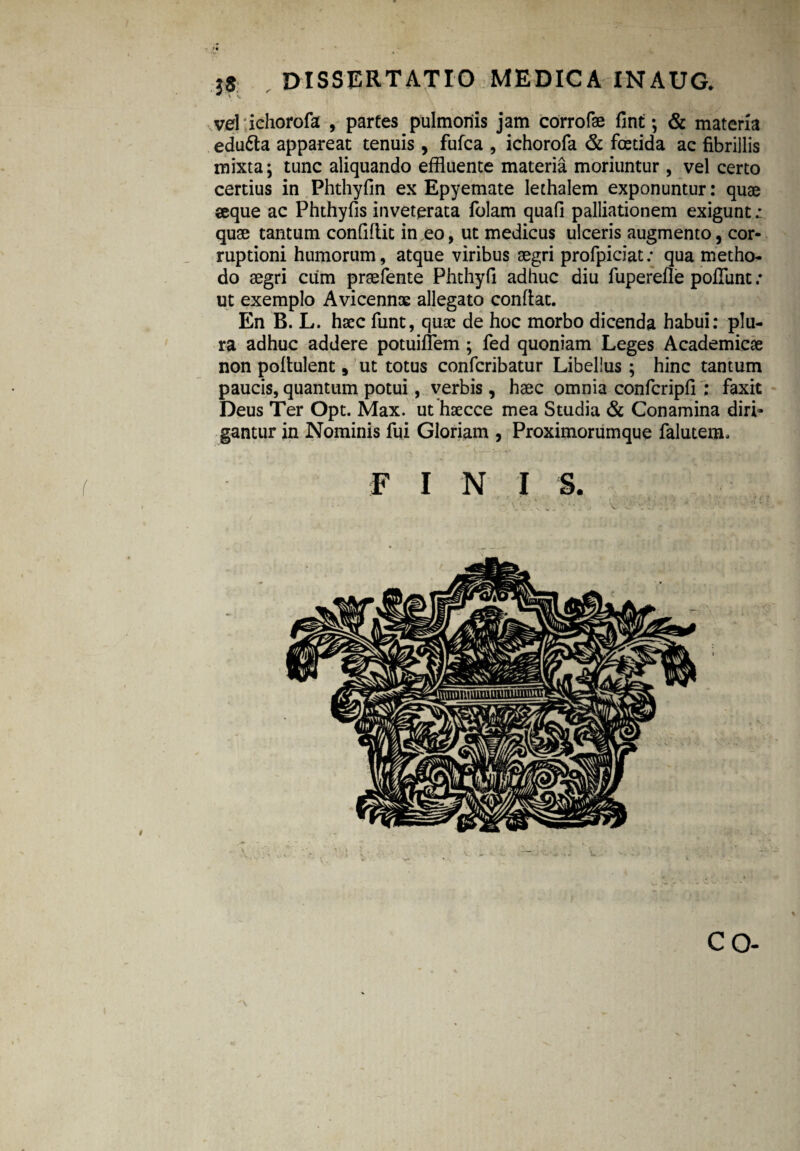 , >« 18 dissertatio medica inaug. velichorofa , partes pulmonis jam corrofae fint; & materia edu6ta appareat tenuis, fufca , ichorofa & foetida ac fibrillis mixta; tunc aliquando effluente materia moriuntur, vel certo certius in Phthyfin ex Epyemate lethalem exponuntur: quae seque ac Phthyfis inveterata folam quafi palliationem exigunt: quae tantum conffllit in eo, ut medicus ulceris augmento, cor¬ ruptioni humorum, atque viribus aegri profpiciat: qua metho- do aegri cum praefente Phthyfi adhuc diu fuperefle poffunt: ut exemplo Avicennoe allegato confiat. En B. L. haec funt, quae de hoc morbo dicenda habui: plu¬ ra adhuc addere potuiflem ; fed quoniam Leges Academicae non poliulent, ut totus confcribatur Libellus; hinc tantum paucis, quantum potui, verbis, haec omnia confcripfi : faxit Deus Ter Opt. Max. ut haecce mea Studia & Conamina diri¬ gantur in Nominis fui Gloriam , Proximorumque faluterm fini s. >. • ' „ ' • ■ . v V'''j'j-:. • * : 1 ■ / r  ’ , r.-, ! miri. CO-