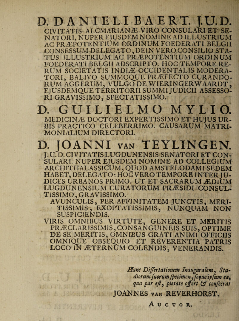 CIVITATIS ALCMARIANaE VIRO CONSULARI ET SE¬ NATORI, NUPER EJUSDEMNOM1NE AD ILLUSTRIUM AC PRAEPOTENTIUM ORDINUM FOEDERATI BELGII CONSESSUM DELEGATO, DEIN VERO CONSILIO STA¬ TUS ILLUSTRIUM AC PRAEPOTENTIUM ORDINUM FOEDERATI BELGII ADSCRIPTO. HOC TEMPORE RE¬ RUM SOCIETATIS INDIaE OCCiDENTALIS MODERA¬ TORI, BAL1VO SUMMOQUE PRaEFECTO CURANDO¬ RUM AGGERUM, VULGO DE WIERINGERWAARDT, EJUSDEMQUE TERRITORII SUMMI JUDICII ASSESSO¬ RI GRAVISSIMO, SPECTATISSIMO. D. GUILIELMO MYLIO. MEDICINaE DOCTORI EXPERTISSIMO ET HUJUS UR¬ BIS PRACTiCO CELEBERRIMO. CAUSARUM MATRI¬ MONIALIUM DIRECTORI. D. JOANNI van TEYLINGEN. J. U. D. CIVITATIS LUGDUNENSIS SENATORI ET CON¬ SULARI. NUPER EJUSDEM NOMINE AD COLLEGIUM ARCHITHALASSICUM,QUOD AMSTELODAMI SEDEM HABET, DELEGATO: HOC VERO TEMPORE INTER JU¬ DICES URBANOS PRIMO. UT ET SACRARUM aEDIUM LUGDUNENSIUM CURATORUM PRaESIDI CONSUL¬ TISSIMO, GRAVISSIMO. AVUNCULIS, PER AFFINITATEM JUNCTIS, MERI¬ TISSIMIS , EXOPTATISSIMIS, NUNQUAM NON SUSPICIENDIS. VIRIS OMNIBUS VIRTUTE, GENERE ET MERITIS PRAECLARISSIMIS,CONSANGUINEIS SUIS, OPTIME DE SE MERITIS, OMNIBUS GRATI ANIMI OFFICIIS OMNIQUE OBSEQUIO ET REVERENTIA PATRIS LOCO IN aETERNUM COLENDIS, VENERANDIS. Hanc Differtationem Inauguralem, Stu¬ diorum fuorum fpecimen ,feque ipfum ea, qua par eji, pietate offert & confecrat JOANNES van REVERHORST. Auctor.