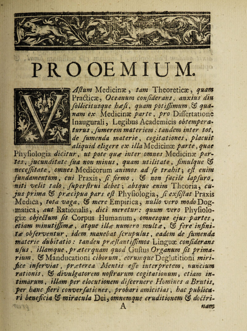 PROOEMIUM Aftum Medicinae , tam Theoreticse , quam Pradticae, Oceanum conjiderans, anxius diu folhcitusque hrefi, quam potifiimum ,& qua- nam ex Medicinae farte, pro Diflertatione Inaugurali, Legibus Academicis obtempera- turus,/umerem materiem: tandem inter tot, de /umenda materie, cogitationes, placuit aliquid eligere ex i//# Medicinae parte, quae Phyfiologia dicitur, pote qua inter omnes Medicinae par¬ tes, jucunditate /ua non minus, utilitate, jimttlque necejfitate, omnes Medicorum animos ad /e trahit; fundamentum, f#/ Praxis, 7? firmo , & non facile lap/uro* #/// w//V talo, /uperftrui debet; absque enim Theoria, prima & pracipuapars efi Phyfiologia, fiexfiftat Praxis Medica, vaga, & mere Empirica, Dog¬ matica, ^ Rationalis, dici meretur: quum vero Phyfiolo- giae objettum fit Corpus Humanum, omnesque ejus partes, etiam minutijfima, ///^ numero mult# % & fere infini¬ ta ob/erventur, manebat /crupulus, eadem de /umenda materie dubitatio: tanden pr^flanti/fimos Linguae confiderans tifus , illamque, praeterquam quod Guftus Organum fit prima¬ rium, Manducationi ciborum, eorum que Deglutitioni /0/V/- 7?^ in/erviat, praeterea Mentis ejfe interpretem, nuncium rationis, SJ divulgat orem noflrarum cogitationum, /#- timarum, elocutionem difeernere Homines a Brutis9 fer hanc fieri conver/aticnes, probari amicitias, hac publica¬ ri beneficia & miracula 'DeiyOmnemque eruditionem & do ciri- _ A nam