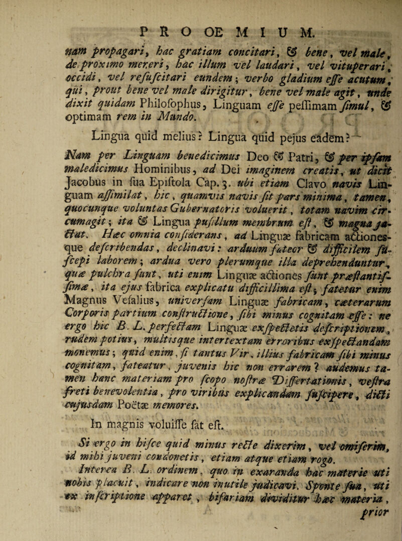 r * f nam propagari^ hac gratiam concitari, © bene, vel male r de proximo mer.eri, hac illum vel laudari, w/ vituperari; occidi, w/ refufeitari eundem; verbo gladium ege acutum; qui, prout bene vel male dirigitur, bene w/ dixit quidam Philofophus, Linguam ege peilimam fimuf © optimam rem in Mundo. , ' Lingua quid melius? Lingua quid pejus eadem?'' Nam per Linguam benedicimus Deo © Patri , © per ipfam maledicimus Hominibus, ad Dei imaginem creatis, ut dicit Jacobus in flia Epiftola Cap. 3, ubi etiam Clavo navis Lin¬ guam agimilat, hic, quamvis navis fit pars minima, tamen * quocunque voluntas Gubernatoris voluerit, totam navim cir* cumagit; /><0 © Lingua pugilum membrum eji, ® magna ja- dat. Hac omnia confiderans, ad Linguae fabricam a&iones- que deferibendas, declinavi : arduum fateor © difficilem fU~ fcepi laborem; ardua vero plerumque illa deprehenduntur^ qua pulchra funt, Linguae a6liones praftantif- fima, ita ejus fabrica explicatu difficillima efl^ fatetur enim Magnus Vefaliirs, univerfam Linguae fabricam, caterarum Corporis partium conjiruffiione, fibi minus cognitam ege : ne ergo hic B. L. perfeffiam Linguae exfp effietis deferiptionem 9 rudem potius, mu itis que intertextam erroribus ex(peffiandam monemus; enim, fi tantus Vir, illius fabricam fibi minus cognitam, fateatur, juvenis hic non errarem ? audemus ta¬ men hanc materiam pro fcopo noftra Digertatioms, w/r* /btfi benevolentia, pro viribus explicandam fufeipere, diffii cujtisdam Poetae memores. % - • In magnis voluifle fat eft. Si ergo in hifce quid minus reffie dixerim, w/ onriferifft, $d mihi juveni condonetis, etiam atque etiam rogo. Interea B. L. ordinem, quo in exaranda hac materie uti nobis placuit, indicare non inutile judicavi. Sponte fua, inferiptione apparet , bifariam dividitur dotet materia, c^