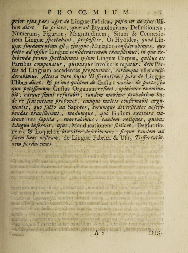 frior ejus pars aget de Linguae Fabrica , pofieri&r de ejus Ufi- bus dicet. In priore, qua ad Etymologiam-, Definitionem- Numerum, Figuram, Magnitudinem, Situm & Connexioi nem Linguae Jfipe flabant, propofitis, OsHyoides, quod Lin¬ guae fundamentum ejt, ejusque Mufculos confide rabimus , quo faBo ad ipfus Linguae confiderationmi tranfibimus, in qua ex¬ hibenda primo fipeBabimus ipfum Linguae Corpus, quibus ex Partibus componatur, quibusque Involucris tegatur : deinVzx- tes ad Linguam accedentes proponemus, earumque ufus confi- der abimus. Altera vero hujus ‘Differt at ionis pars de Linguae Ufibus dicet, © primo quidem de Guftu : varias de parte, m qua potiffimum Guftus Organum r efidet, opiniones examina¬ bit , easque Jimul refutabit, tandem maxime probabilem hac de re fententiam proponet, eamque multis confirmabit argu¬ mentis , quo faBo ad Sapores, eorumque dive?fitates dejeri- bendas tranfibimus , modumque, quo Guftum excitare va¬ leant res fiapidce , enarrabimus : tandem reliquos, quibus Lingua infervit, ufus, Manducationem fcilicet, Deglutitio¬ nem , © Loquelam breviter defertbemus, ficque tandem ad finem hanc nofiram, de Linguae Fabrica & Ulii, Differt at fa¬ nem perducemus.