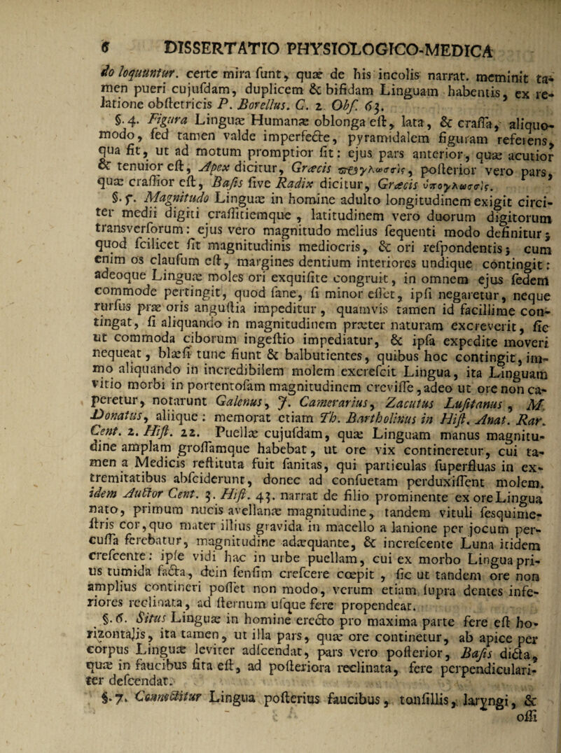 do loquuntur, certe mira funt, quae de his incolis narrat, meminit ta- men pueri cujufdam, duplicem & bifidam Linguam habentis, ex re- latione obftetricis P. Botellus. C. z. Obf. 63. §.4. Figura Lingua; Humanas oblonga effc, lata , & crafia, aliquo- modo, fed tamen valde imperfe&e, pyramidalem figuram referens, qua fit, ut ad motum promptior fit: ejus pars anterior, qua; acutior oc tenuior effc, Apex dicitur, Graecis <?<?)$ , poflerior vero pars qua; crafiior eft, Bafts five Radix dicitur, Gracis vyroyAwtrirJf. §.f. Magnitudo Lingua; in homine adulto longitudinem exigit circi¬ ter medii digiti crafiitiemque , latitudinem vero duorum digitorum transverforum: ejus vero magnitudo melius fequenti modo definitur j quod fcilicet fit magnitudinis mediocris, dc ori refpondentis * cum enim os claufum cft, margines dentium interiores undique contingit: adeoque Lingua; moles ori exquifite congruit, in omnem ejus fedem commode pertingit, quod fane, fi minor efiet, ipfi negaretur, neque rurfus prae oris anguftia impeditur, quamvis tamen id facillime con- tingat, fi aliquando in magnitudinem prxter naturam excreverit, fie ut commoda ciborum ingeftio impediatur, & ipfa expedite moveri nequeat, bla;fi tunc fiunt & balbutientes, quibus hoc contingit, im~ mo aliquando in incredibilem molem excrefcit Lingua, ita Linguam vitio morbi in portentofam magnitudinem crevifie ,adeo ut ore non ca¬ peretur , notarunt Galenus, J. Camerarius, Zacutus Lufitanus , M. Donatus, aliique : memorat etiam Fh. Bartholinus in HiJL Anat. Rat\ Cent. 2. Hift. 22. Puella; cujufdam, qux Linguam manus magnitu¬ dine amplam grofiamque habebat, ut ore vix contineretur, cui ta¬ men a Medicis reftituta fuit fanitas, qui paniculas fuperfluas in ex¬ tremitatibus abfciderunt, donec ad confuetam perduxifient molem. idem Autlor Cent. 3. Hift» 4$. narrat de filio prominente ex oreLingua nato, primum nucis avellana; magnitudine, tandem vituli fesquime- ltris cor,quo mater illius gravida in macello a lanione per jocum per- cufia ferebatur, magnitudine adaquante, & increfeente Luna itidem erefcenre: ipfe vidi hac in urbe puellam, cui ex morbo Lingua pri¬ us tumida fadfa, dein fenfim crefcere coepit , fic ut tandem ore non amplius contineri pofiet non modo, verum etiam (upra dentes infe¬ riores reclinata, ad (ternum ufque fere propendeat. Situs Lingua; in homine ercdfo pro maxima parte fere eft ho- rijontajis, ita tamen, ut illa pars, qua; ore continetur, ab apice per corpus Lingua; levirer adfcendat, pars vero poflerior, Bafts di&a, qua; in faucibus fita eff, ad pofteriora reclinata, fere perpendiculari- ter defeendat.- ^Vn w S*7» ComeSlitur Lingua pofterius faucibus, tonfillis, laryngi, & ; - £ A offi