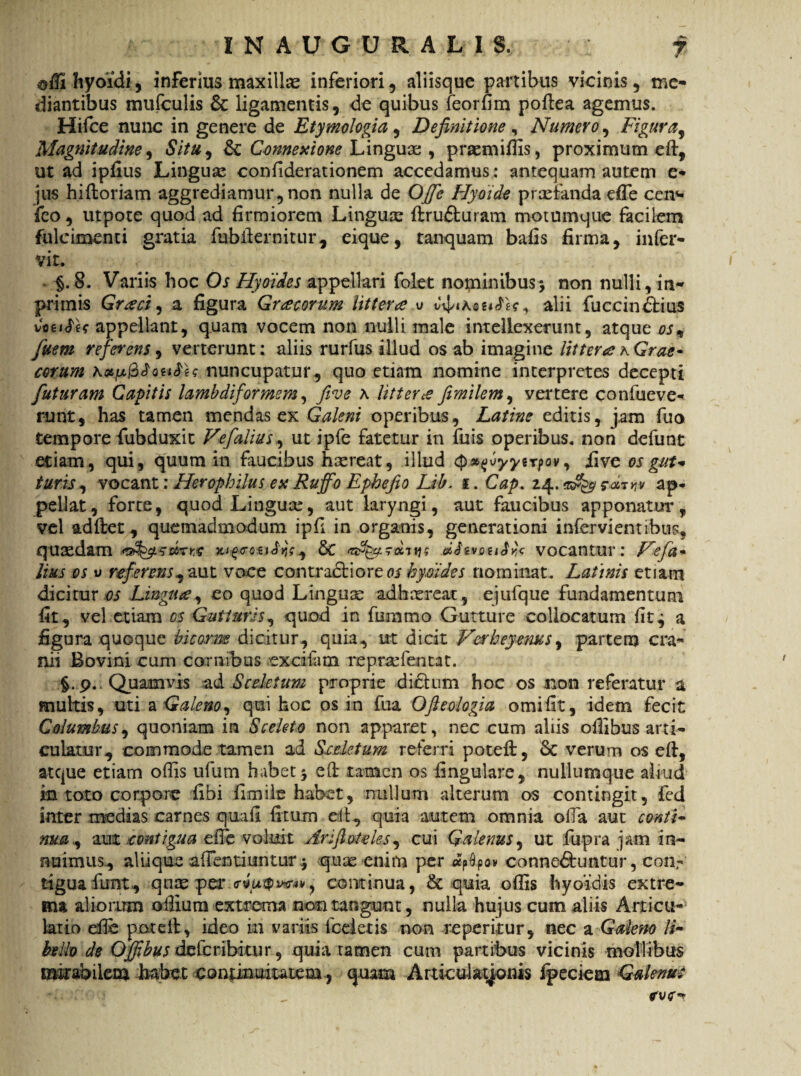 ©ffi hyoidi, inferius maxilla inferiori, aliisque partibus vicinis , me- diantibus mufculis & ligamentis, de quibus feorfim poftea agemus. Hifce nunc in genere de Etymologia, Definitione , Numero, Figura, Magnitudine, <£/>#, & Connexione Linguae , prasmiffis, proximum eft, ut ad ipfius Lingua confiderationem accedamus: antequam autem e** jus hiftoriam aggrediamur, non nulla de OJfe Hyoide prxfanda effe cen<- feo, utpote quod ad firmiorem Linguse ftrudfcuram motumque facilem fulcimenti gratia fubilernitur, eique, tanquam bafis firma, infer- vir. . §. 8. Variis hoc Os Hyoides appellari folet nominibus> non nulli, in- primis Graci, a figura Gracorum littera u alii fuccindfius vcet#U appellant, quam vocem non nulli male intellexerunt, atque os9 fuem referens, verterunt: aliis rurfus illud os ab imagine littera a Grae- cotum anuncupatur, quo etiam nomine interpretes decepti futuram Capitis lambdiformem, five a littevce fimilem, ycrtere confueve- runt, has tamen mendas ex Galeni operibus, Latine editis, jam fuo tempore fubduxit Fefalius, ut ipfe fatetur in fuis operibus* non defunt etiam, qui, quum in faucibus htereat, illud iive os gut- turis, vocant; Herophilus eu Ruffo Ephefio Lib. i. Cap. 24. $■<*rw ap¬ pellat, forte, quodLinguce, aut laryngi, aut faucibus apponatur, vel adftet, quemadmodum ipfl in organis, generationi infervientibus, quaedam $mte TUforcaJys^ & mouS^c vocantur: Fefa- lius os u referens^aut voce contractiorem hyoides nominat. Latinis etiam dicitur os Lingua ^ eo quod Linguae adhaereat, ejufque fundamentum iit, vel etiam os Gutturis, quod in fummo Gutture collocatum fit^ a figura quoque bicorm dicitur, quia, ut dicit Fetheyenus, partem cra¬ nii Bovini cum cornibus exciiam repraffientat. §.9. Quamvis ad Sceletum proprie dictum hoc os non referatur a multis, uti a Galeno qui hoc os in fua Ofieologia orni fit, idem fecit Columbus, quoniam in Sceleto non apparet, nec cum aliis ollibus arti¬ culatur, commode tamen ad Sceletum referri poteft, &C verum os eft, atque etiam offis ufum habet j eft tamen os lingulare, nullumque aliud in toto corpore fibi fi mile habet, nullum alterum os contingit, fed inter medias carnes qua fi fixum eft, quia autem omnia offia aut conti- nua, au % contigua efie voluit Arifiotdes, cui Galenus, ut fupra jam in¬ nuimus, aliique affientiuntur $ quae enim per «pDpov connedtuntur, con,- iiguafunt, qnte per <ryw$i*T4v, continua, & quia offis hyoidis extre¬ ma aliorum o ilium extrema non tangunt, nulla hujus cum aliis Articu-1 latio efie poteft, ideo in variis fceleds non reperitur, nec a Galeno li¬ bello de Offibus dzkcribitur, quia tamen cum partibus vicinis mollibus mirabilem habet continuitatem, quam Articulationis fpeciem Gulenui