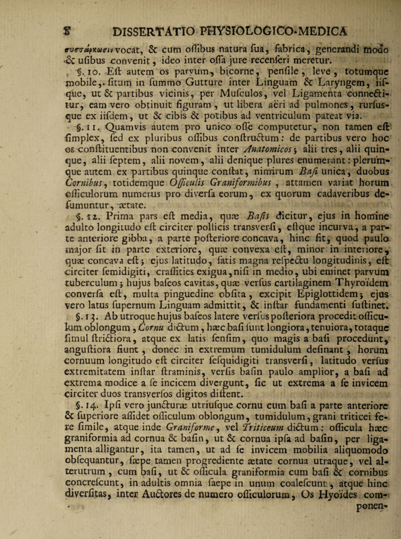 evtrvdpKOHnvvocat, Se cum offibus natura fua, fabrica, generandi modo -Se ufibus convenit, ideo inter offa jure recenferi meretur. . §.io. Eft autem os parvum, bicorne, penfile , leve, totumque mobile,, fitum in fummo Gutture inter Linguam Se Laryngem, iif- que, ut Se partibus vicinis, per Mufculos, vel Ligamenta conne&i- tur, eam vero obtinuit figuram, ut libera aeri ad pulmones, rurfus- que ex iifdem, ut Se cibis Se potibus ad ventriculum pateat via. §. 11. Quamvis autem pro unico ofle computetur, non tamen eft fimplex, fed ex pluribus oftibus conftru<ftum: de partibus vero hoc os conftituentibus non convenit inter Anatomicos \ alii tres, alii quin¬ que, alii feptem, alii novem, alii denique plures enumerant:plerum¬ que autem ex partibus quinque conflat, nimirum Bafi unica, duobus Cornibus, totidemque Ojficulis Gruniformibus , attamen variat horum cfiiculorum numerus pro diverfa eorum, ex quorum cadaveribus de- fumuntur, aetate. §.11. Prima pars eft media, quae Bajis dicitur, ejus in homine adulto longitudo eft circiter pollicis transverfi, eftque incurva, a par¬ te anteriore gibba, a parte pofteriore concava, hinc fit, quod paulo major fit in parte exteriore, quae convexa eft, minor in interiore, quae concava eft* ejus latitudo, fatis magna refpeclu longitudinis, eft circiter femidigiti, craffities exigua,nifi in medio, ubi eminet parvum tuberculum 5 hujus bafeos cavitas, quae verfus cartilaginem Thyroidem converfa eft, multa pinguedine oblita , excipit Epiglottidemj ejus vero latus fupernum Linguam admittit, Se inftar fundamenti fuftinet. §. 1Ab utroque hujus bafeos latere verfuspofteriora procedit ofticu- kim oblongum , Cornu didtum, hsec bafi funt longiora, tenuiora, totaque fimul ftri&iora, atque ex latis fenfim, quo magis a bafi procedunt, anguftiora fiunt, donec in extremum tumidulum definant , horum cornuum longitudo eft circiter fefquidigiti transverfi, latitudo verfus extremitatem inftar ftraminis, verfis bafin paulo amplior, a bafi ad extrema modice a fe incicem di vergunt, fic ut extrema a fe invicem circiter duos transverfos digitos diftent. §. 14. Ipfi vero jun&urae utriufque cornu cum bafi a parte anteriore Sc ftiperiore allidet ofticulum oblongum, tumidulum,grani triticei fe¬ re fi mile, atque inde Gruniforme^ vel friticeum didfum : oflicula haec graniformia ad cornua Se bafin, ut Se cornua ipfa ad bafin, per liga¬ menta alligantur, ita tamen, ut ad fe invicem mobilia aliquomodo obfequantur, faepe tamen progrediente aetate cornua utraque, vel al¬ terutrum , cum bafi, ut Se ofticula graniformia cum bafi Se cornibus concrefeunt, in adultis omnia faepe in unum coalefcunt , atque hinc diverfitas, inter AuStores de numero ofliculorum, Os Hyoides com- ponen-