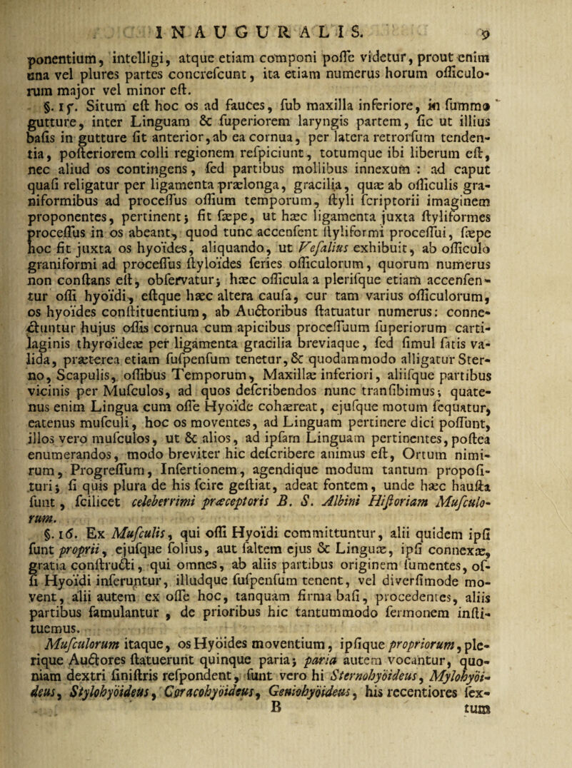 ponentium, intclligi, atque etiam componi pofie videtur, prout enim una vel plures partes concrefcunt, ita etiam numerus horum ofiiculo- rum major vel minor eft. §. if. Situm eft hoc os ad fauces, fub maxilla inferiore, ki fumm® gutture, inter Linguam 6c fuperiorem laryngis partem, fic ut illius bafis in gutture fit anterior,ab ea cornua, per latera retrorfum tenden¬ tia, poftcriorcm colli regionem refpiciunt, totumque ibi liberum eft, nec aliud os contingens, fed partibus mollibus innexum ; ad caput quafi religatur per ligamenta praelonga, gracilia, qme ab ofiiculis gra- niformibus ad procefius ofiium temporum, ftyli fcriptorii imaginem proponentes, pertinent j fit ftepe, ut haec ligamenta juxta ftyliformes procefius in os abeant, quod tunc accenfent llyliformi procefiui, fiepe hoc fit juxta os hyoides, aliquando, ut Vefalius exhibuit, ab ofticulo graniformi ad procefius ftyloides feries ofiiculorum, quorum numerus non conftans eft, obfemturj haec ofliculaa plerifque etiam accenfen- tur ofii hyoidi^ eftque haec altera caufa, cur tam varius ofiiculorum, os hyoides conftituentium, ab Au&oribus ftatuatur numerus; conne- 4ftuntur hujus ofiis cornua cum apicibus procefilium fuperiorum carti¬ laginis thyroideae per ligamenta gracilia breviaque, fed fimul fatis va¬ lida, praeterea etiam fufpenfum tenetur, 6c quodammodo alligatur Ster¬ no, Scapulis, ofiibus Temporum, Maxillae inferiori, aliifque partibus vicinis per Mufculos, ad quos defcribendos nunc tranfibimus*, quate¬ nus enim Lingua cum ofie Hyoide cohaereat, ejufque motum fequatur, eatenus mufculi, hoc os moventes, ad Linguam pertinere dici pofiiint, illos vero mufculos, ut Sc alios, ad ipfarn Linguam pertinentes, poftea enumerandos, modo breviter hic defcribere animus eft, Ortum nimi¬ rum, Progreflum, Infertionem, agendique modum tantum propofi- turi* fi quis plura de his fcire geftiat, adeat fontem, unde haec haufta funt, fcilicet celeberrimi praeceptoris B. S. Albini Hi fi oriam Mufcalo- rum. §. 16. Ex Mufculis, qui ofii Hyoidi committuntur, alii quidem ipfi funt proprii, ejufque folius, aut faltem ejus & Linguae, ipfi connexae, gratia conftru&i, qui omnes, ab aliis partibus originem fu mentes, of- u Hyoidi inferuntur, illudque fufpenfum tenent, vel diverfimode mo¬ vent, alii autem ex ofie hoc, tanquam firma bafi, procedentes, aliis partibus famulantur , de prioribus hic tantummodo fermonem infti- tuemus, Mufculorum itaque , os Hyoides moventium, ipfiquc propriorum, ple¬ ri que Au£tores (latuerunt quinque paria > paria autem vocantur, quo¬ niam dextri finiftris refponaent, funt vero hi Sternohyoideus, Mylohyoi¬ deus^ Stylohyoideus, Coracohymeus, Geniohyoideus , his recentiores (ex- B tum