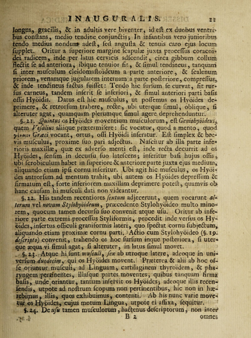 1NAUGUR ALI S. Et longus, gracilis, & in adultis vere biventer, id ed ex duobus ventri* bus conflans, medio tendine conjundtis* In infantibus vero junioribus tendo medius nondum' adeft, fed angufta dc tenuis caro ejus locum fupplet. Oritur a fuperiore margine fcapulse juxta procefius coracoi- idei radicem, inde per latus cervicis adfcendit,. circa gibbum collum flediit fe ad anteriora, ibique tenuior fit, 6c iimui tendineus, tanquam fi inter mufculum cleidomafloideum a parte anteriore, & fcalenum priorem, venamque jugularem internam a parte pofleriore, comprefius, & inde tendineus fadtus fuiflet: Tendo hic furium fe curvat, fit rur- fus carneus, tandem inferit fe inferiori, & fimul anteriori parti bafis ofiis Hyoidis. Datus ed hic mufculus, ut pollemus os Hvoides de¬ primere, Sc retrorfum trahere, redte, ubi uterque fimul, oblique, fi alteruter agat, quamquam plerumque fimul agere deprehenduntur. §.;2,r. Quintus osHydides moventium mufculorum, edGemohybideus^, quem Fefalius aliique preetermifere: fic vocatur, quod a mento, quod yivHov Graeci vocant, ortus, ofli Hyoidi inferatur. Ed fimplex & bre¬ vis mufculus, proxime fuo pari adjedlus. Nafciiur ab illa parte infe¬ rioris maxillae, quee ex adverfo menti ed, inde redia decurrit ad os Hydides, fenfim in decuriu fuo latefcens* inferitur bafi hujus ofiis, ubi fcrobiculum habet in fuperiore & anteriore parte juxta ejus medium, aliquando etiam ipfi cornu inferitur. Ubi agit hic mufculus, os Hydi¬ des antrorfum ad mentum trahit, ubi autem os Hyoides deprefiiim Sc firmatum ed, forte inferiorem maxillam deprimere potefl, quamvis ob hanc caufam hi mufculi dati non videantur. §.2.2. His tandem reeentiores fextum adjecerunt, quem vocarunt al¬ teram vel novum Stylohyoideum, praecedente Stylohyoideo multo mino¬ rem , quocum tamen decurfu fuo convenit atque ufu. Oritur ab infe* riore parte extremi procefius Styliformis, procedit inde verfus os Hy¬ dides, infertus ofiiculi graniformis lateri, quo fpediat cornu fubjedfum, aliquando etiam proximae cornu parti. > Adtio cum Stylohyoideo (§. ip. deferipto) convenit, trahendo os hoc furfum inque poderiora, fi uter* que aequa vi fimul agat, fi alteruter, in latus fimul movet. §.23. Atque hi funt; «?«/£#//, fex ab utroque latere, adeoque in uni* verfum duodecim, qui os Hyoides movent. Prseterea & alii ab hoc oL fe oriuntur mufculi, ad Linguam, cartilaginem thyroidem, 6c pha¬ ryngem pertinentes, illafque partes moventes, quibus tanquam firma bafis, unde oriantur, tantum infervit os Hyoides* adeoque illis recen* fendis, utpote ad, nodrum fcopum non pertinentibus, hic non in hae- rebittuis, illis, quos exhibuimus, contenti. Ab his nunc varie move* *ur os Hydides, cujus motum Lingua, utpote ei affixa, fequitur. §.24. De ufu tamen mufculorum, ba&enus deferiptorum, non inter' ,>r % Bi omnes