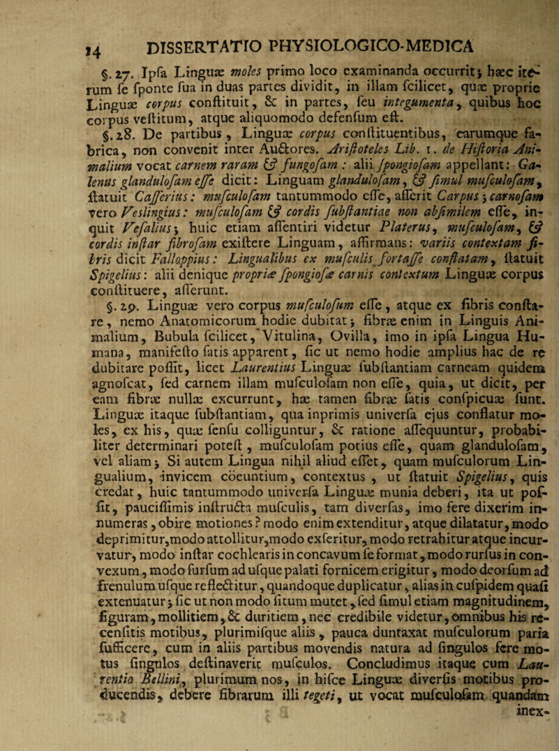 §. 27. Ipfa Linguae moles primo loca examinanda occurrit* haec rutn fe fponte fua in duas partes dividit, in illam fcilicet, quae proprie Linguse corpus conftituit, & in partes, feu integumenta, quibus hoc corpus veftitum, atque aliquomodo defenfum eft. §.28. De partibus, Linguae corpus conflituentibus, earumque fa¬ brica, non convenit inter AuCtores. jtfriftoteles Lib. 1. de Hiftoria Ani¬ malium vocat carnem raram £5? fungofam : alii Jpmgiofam appellant: Ga¬ lenus glandulofam ejfe dicit: Linguam glandulofam, 6? fimul mufculofam, fiatuit Cajferius: mufculofam tantummodo efle, affierit Carpus * carnofam vero Veslingius: mufculofam & cordis fubftantiae non abfvmilem efle, in¬ quit Vefalius\ huic etiam affientiri videtur Platerus, mufculofam, £^ cordis in (lar fibrofam exiftere Linguam, affirmans: variis contextam fi- Iris dicit Falhppius: Lingualibus ex mufculis fortajfe conflatam y llatuit Spigelius: alii denique propria fpongiofe carnis contextum Linguae corpus condi tuere, afferunt. §. zp. Linguae vero corpus mufculofum efle , atque ex fibris confla¬ re , nemo Anatomicorum hodie dubitat* fibras enim in Linguis Ani¬ malium, Bubula fcilicetVitulina, Ovilla, imo in ipfi Lingua Hu¬ mana, manifefto fatis apparent, fic ut nemo hodie amplius hac de re dubitare pofiit, licet Laurentius Linguae fubflantiam carneam quidem agnofeat, fed carnem illam mufculofam non efle, quia, ut dicit, per eam fibrae nullae excurrunt, hae tamen fibrae fatis confpicuas funt« Linguae itaque fubflantiam, qua inprimis univerfa ejus conflatur mo¬ les, ex his, quae fenfu colliguntur, Sc ratione affiequuntur, probabi¬ liter determinari potefl , mufculofam potius efle, quam glandulofam, vel aliam* Si autem Lingua nihil aliud effiet, quam mufculorum Lin¬ gualium, invicem coeuntium, contextus , ut flatuit Spigelius, quis credat, huic tantummodo univerfa Linguae munia deberi, ita ut pof- fit, pauciflimis inftrudh mufculis, tam diverfas, imo fere dixerim in¬ numeras , obire motiones? modo enim extenditur, atque dilatatur, modo deprimitur5modo attollitur,modo exferitur,modo retrahitur atque incur¬ vatur, modo inftar cochlearis in concavum fe format,modo rurfus in con¬ vexum , modo furfum ad ufque palati fornicem erigitur, modo deorfum ad frenulum ufque reflectitur, quandoque duplicatur, alias in cufpidem quafi extenuatur * fic ut non modo litum mutet, fed fimul etiam magnitudinem, figuram, mollitiem, 6c duritiem,nec credibile videtur,amnibus his rc- cenlitis motibus, plurimifque aliis , pauca duntaxat mufculorum paria fufficerc, cum in aliis partibus movendis natura ad Angulos fere mo¬ tus fingulos deftinaveric mufculos. Concludimus itaque cum Lau¬ rentia Bellmij plurimum nos, in hifce Linguae diverfis motibus pro¬ ducendis, debere fibrarum illi tegeti, ut vocat mufculofam quandam > * , inex-