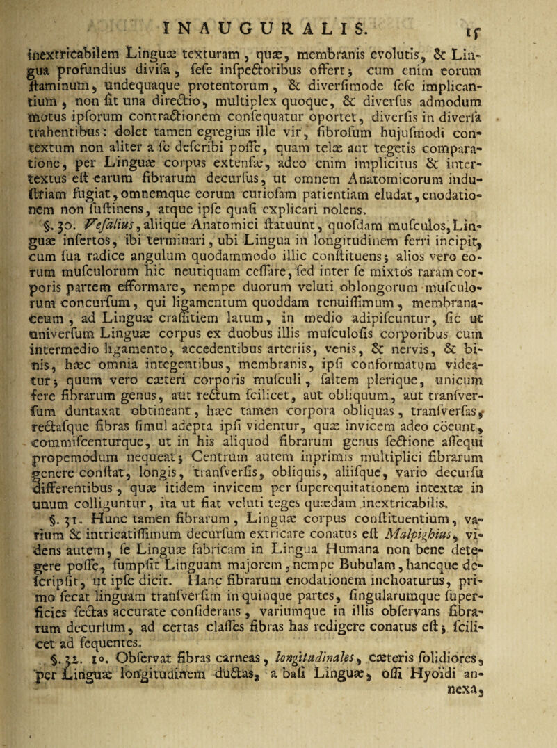 inextricabilem Lingux texturam , quae, membranis evolutis, 8c Lin¬ gua profundius divifa , fefe infpe&oribus offert * cum enim eorum itaminum, undequaque protentorum, £c diverfimode fefe implican¬ tium, non fit una dire&io, multiplex quoque, 6c diverfus admodum motus ipforum contra&ionem confequatur oportet, diverfis in diverfa trahentibus-: dolet tamen egregius ille vir, fibrofum hujufmodi con¬ textum non aliter a fe defcribi poffe, quam telx aut tegetis compara¬ tione, per Linguas corpus extenfx, adeo enim implicitus St inter¬ textus e fi earum fibrarum decurfus, ut omnem Anatomicorum indu- frfiam fugiat ,omnemque eorum curiofam patientiam eludat, enodatio¬ nem non fu (linens, atque ipfe quafi explicari nolens. $.30. Fefalius^ aliique Anatomici flatuunt, quofdam mufculos,Lin¬ guae infertos, ibi terminari , ubi Lingua i 11 longitudinem ferri incipit, cum fua radice angulum quodammodo illic conftituens* alios vero eo¬ rum mufculorum hic neutiquam ceffare, fed inter fe mixtos raram cor¬ poris partem efformare, nempe duorum velati oblongorum mufculo¬ rum concurfum, qui ligamentum quoddam tenuiflimum, membrana¬ ceum, ad Lingux craffitiem latum, in medio adipifcuntur, fic ut univerfum Lingux corpus ex duobus illis mufculofis corporibus cum intermedio ligamento, accedentibus arteriis, venis, St nervis, & bi¬ nis, hxc omnia integentibus, membranis, ipfi conformatum videa¬ tur * quum vero exteri corporis mufeuii, faltem plerique, unicum fere fibrarum genus, aut redtum fcilicet, aut obliquum, aut tranfver- fum duntaxat obtineant, hxe tamen corpora obliquas, tranfverfas, redtafque fibras fimul adepta ipfi videntur, qux invicem adeo coeunt, eommifcenturque, ut in his aliquod fibrarum genus fedlione aflequi propemodum nequeat* Centrum autem inprimis multiplici fibrarum tenere conflat, longis, tranfverlis, obliquis, aliifque, vario decurfu ifferentibus, qux itidem invicem per fuperequitationem intextx in unum colliguntur, ita ut fiat veluti teges quxdam inextricabilis. §.31. Hunc tamen fibrarum, Lingux corpus conflituentium, va¬ rium & intricati (limum decurfum extricare conatus eft Malpighius, vi¬ dens autem, fe Lingux fabricam in Lingua Humana non bene dete¬ gere poffe, fumpfit Linguam majorem, nempe Bubulam, haneque dc- fcripfit, ut ipfe dicit. Hanc fibrarum enodationem inchoaturus, pri¬ mo fecat linguam tranfverfim in quinque partes, fingularumque fuper- ficies fe<51as accurate confiderans, variumque in illis obfervans fibra¬ rum decurlum, ad certas claffes fibras has redigere conatus eft * fcili¬ cet ad fequentes. i». Obfervat fibras carneas, longitudinales, exteris folidiores, per Lingux longitudinem dudlas, a bafi Lingux ^ ofli Hybidi an¬