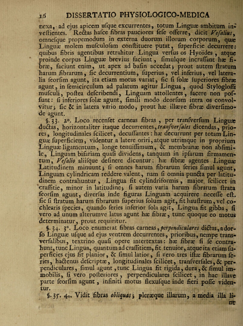 mexa, ad ejus apicem ufque excurrentes, totum Linguae ambitum in* veftientes. Re<5tas hafce fibras pauciores fefe offerre, dicit Fefalius, omnefque propemodum in externa duorum illorum corporum, quae Linguae molem mufculofam conftituere putat, fuperficie decurrere: quibus fibris agentibus retrahitur Lingua verfus os Hyoides , atque proinde corpus Linguas brevius faciunt, fimulque incraffant has fi¬ bras, faciunt enim, ut apex ad bafin accedat* prout autem ftratum harum fibrarum, fic decurrentium, fuperius, vel inferius, vel latera¬ lia feorfim agunt, ita etiam motus variat, fic fi folas fuperiores fibras agunt, in femicirculum ad palatum agitur Lingua , quod Styloglofii mufculi, poftea deferibendi, Linguam attollentes, facere non pof- funt: fi inferiores folse agunt, fimili modo deorfum intra os convol¬ vitur y fic & in latera vario modo, prout has ilice ve fibras diverfimo- de agunt, §.33. 20. Loco recenfet carneas fibras , per tranfverfum Linguas du&as, horizontaliter itaque decurrentes,tranfverfales dicendas, prio¬ res, longitudinales fcilicet, decuilantes: has decurrunt per totam Lin¬ guae fuperficiem, videntur a latere oriri,atque utrimque in proprium Lingua: ligamentum, longe tenuiflimum, & membranae non abfimi- Ic,, Linguam bifariam quafi dividens, tanquam in ipfarum firmamen¬ tum, Vefalio aliifque definere dicuntur: ha: fibras agentes Lingua: Latitudinem minuunt* fi omnes harum fibrarum feries fimul agunt, Linguam cylindricam reddere valent, nam fi omnia pun&a per latitu¬ dinem contrahuntur , Lingua fit cylindriformis , major, fcilicet in ‘craffitie, minor in latitudine* fi autem varia harum fibrarum flrata feorfim agunt, diverfas inde figuras Linguam acquirere neceffe eft. fic fi (Iratum harum fibrarum fuperius folum agit, fit hauftrum, vel co¬ chlearis fpecies, quando feries inferior fola agit, Lingua fit gibba , fi vero ad unum alterumve latus agunt ha: fibras, tunc quoque eo motus determinatur, prout requiritur. §.34. 30. Loco enumerat fibras carneaperpendiculares di£Vas,ador- fo Linguas ufque ad ejus ventrem decurrentes, prioribus, nempe trans- verfaiibus, textrino quafi opere intertextas: has fibras fi fe contra¬ hunt, tunc Lingua, quantum ad craflitiem, fit tenuior, atque ita etiam fu- perficies ejus fit planior, 8c fimul latior, fi vero tres ifta: fibrarum fe¬ ries, ha&enus deferiptee, longitudinales fcilicet, tranfverfales,& per¬ pendiculares, fimul agunt ,tunc Lingua fit rigida, dura,& fimul im¬ mobilis, fi vero pofteriores, perpendiculares fcilicet, in hac illave parte feorfim agunt, infiniti motus flexufque inde fieri poffe viden¬ tur. 40. Vidit fibras obliquas $ pleraeque illarum, a media illa li-