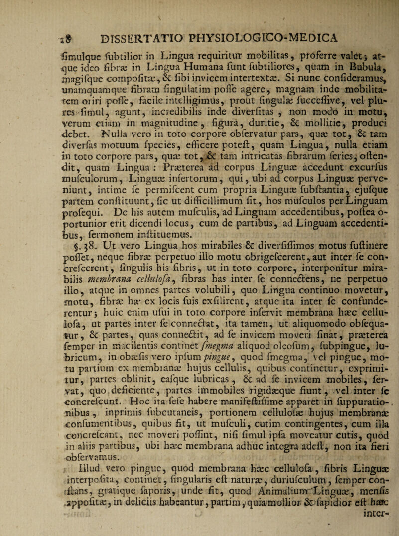 Kimulque fubtilior in Lingua requiritur mobilitas, proferre valet * at¬ que ideo fibrae in Lingua Humana funt fubtiliores, quam in Bubula, magi (que compofitsc, St fibi invicem intertexta. Si nunc confideramus, unamquamque fibram fingulatim pofie agere, magnam inde mobilita¬ tem oriri polTe, facile intelligimus, prout fingula fucceffive, velplu- res-fimul, agunt, incredibilis inde diverfitas , non modo in motu, verum etiam in magnitudine, figura, duritie, St mollitie, produci debet. Nulla vero in toto corpore obfervatur pars, qua tot, Sc tam diverfas motuum fpecies, efficere poteft, quam Lingua, nulla etiam in toto corpore pars, qua tot, tam intricatas fibrarum feries,often- dit, quam Lingua : Praeterea ad corpus Linguae accedunt excurfus mufculorum, Linguae infertorum, qui, ubi ad corpus Linguae perve¬ niunt, intime fe permifcent cum propria Linguae fubflantia, ejufquc partem conftituunt, fic ut difficillimum fit, hos mufculos per Linguam profequi. De his autem mufculis, ad Linguam accedentibus, poftea o- portunior erit dicendi locus, cum de panibus, ad Linguam accedenti¬ bus, Termonem inffiituemus. §. 58. Ut vero Lingua hos mirabiles £t diverfiffimos motus fuftinerc pofiet, neque fibrae perpetuo ilio motu obrigefeerent, aut inter fe con- crefcerent, fingulis his fibris, ut in toto corpore, interponitur mira¬ bilis membrana eellulofa, fibras has inter fe conne&ens, ne perpetuo ilio, atque in omnes partes volubili, quo Lingua continuo movetur, motu, fibra: ha* ex locis fuis exfilirent, atque ita inter fe confunde¬ rentur j huic enim ufui in toto corpore infervit membrana haec cellu- lofa, ut partes inter fe connedtat, ita tamen, ut aliquomodo obfequa- tur, &c partes, quas connedtit, ad fe invicem moveri finat, praterea femper in macilentis continet fmegma aliquod oleofum, fubpingue, lu¬ bricum, in obafis vero iplumpingue, quod fmegma, vel pingue, mo¬ tu partium ex membiana hujus cellulis, quibus continetur, exprimi¬ tur, partes oblinit, eafque lubricas, 8t ad fe invicem mobiles, fer¬ vat, quo deficiente, partes immobiles rigidaque fiunt, vel inter fc concrefcunt. Hoc ita fefe habere manifefiuffime apparet in fuppuratio-, nibus, inprimis fubcutaneis, portionem eellulofa: hujus membranse confumentibus, quibus fit, ut mufculi, cutim contingentes, cum illa coricrefcant, nec moveri poffint, nifi fimul ipfa moveatur cutis, quod in aliis partibus, ubi hax: membrana adhuc integra adeft, non ita fieri ob fervamus. Illud vero pingue, quod membrana haec eellulofa, fibris Linguas interpofita, continet, fingularis eft natura*, duriufculum, femper con- rftans, gratique faporis, unde fit, quod AnimaliunrLingua, menfis appofuae,in deliciis habeantur ,partim,quia mollior & fapldior eft haere - u 2- L inter-