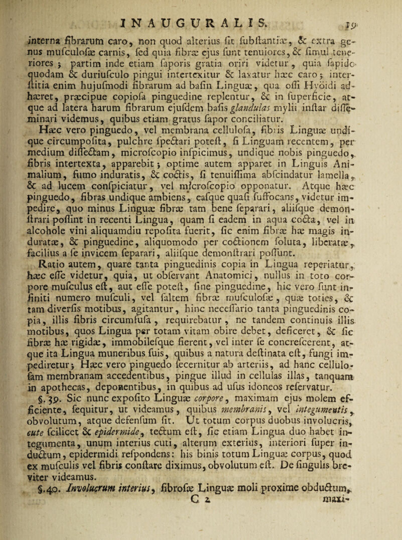 interna fibrarum caro* non quod alterius fit fu b itant ia:, & extra ge¬ nus mufculofa: carnis, fed quia fibra: ejus funt tenuiores, fimul tene¬ riores $ partim inde etiam faporis gratia oriri videtur , quia fapidc. quodam & duriufculo pingui intertexitur Sc laxatur hacc caro* inter- llitia enim hujufmodi fibrarum ad bafin Lingua:, qua offi Hydidi ad- ha:ret, praecipue copiofa pinguedine replentur, 6c in fuperficie, at¬ que ad latera harum fibrarum ejufdem bafis glandulas mylii inilar dide- minari videmus, quibus etiam gratus fapor conciliatur. Ha:c vero pinguedo, vel membrana cellulofa, fibris Linguse undi¬ que circumpofita, pulchre fpedtari potefl, fi Linguam recentem, per medium difledtam, microfcopio infpicimus, undique nobis pinguedo,, fibris intertexta, apparebit j optime autem apparet in Linguis Ani¬ malium, fumo induratis, codtis, fi tenuiffima abfeindatur lamella & ad lucem confpiciatur, vel mferofeopio opponatur. Atque htec pinguedo, fibras undique ambiens, eafque quali fuffocans, videtur im¬ pedire, quo minus Lingua: fibra: tam bene feparari, aliifque demon- ftrari poffint in recenti Lingua, quam fi eadem in aqua codta, vel in alcohole vini aliquamdiu repofita fuerit, fic enim fibra: ha: magis in¬ duratae, 6c pinguedine, aliquomodo per co&ionem foluta, liberata:,, facilius a fe invicem feparari, aliifque demonflrari pofTunt. Ratio autem , quare tanta pinguedinis copia in Lingua reperiatur, haec efie videtur, quia, ut obfervant Anatomici, nullus in toto cor¬ pore mufculus eft, aut ede poteft, fine pinguedine, hic vero funt in¬ finiti numero mufculi, vel faltem fibra: mufculofa:, quae toties, & tam diverfis motibus, agitantur, hinc necefTario tanta pinguedinis co¬ pia, illis fibris circumfufa , requirebatur, ne tandem continuis illis, motibus, quos Lingua per totam vitam obire debet, deficeret, 6c fic fibrae hae rigidae, immobilefque fierent, vel inter fe concrefcerent, at¬ que ita Lingua muneribus fuis, quibus a natura deftinata eft, fungi im¬ pediretur -y Haec vero pinguedo iecernitur ab arteriis, ad hanc cellulo- fam membranam accedentibus, pingue illud in cellulas illas, tanquam in apothecas, deponentibus, in quibus ad ufus idoneos refervatur. §. $9. Sic nunc expolito Lingua: corpore, maximam ejus molem ef¬ ficiente, fequitur, ut videamus, quibus membranis, vel integumentis, obvolutum, atque defenfum fit. Ut totum corpus duobus involucris, cute fcilicet & epidermide, tedtum eft, fic etiam Lingua duo habet in¬ tegumenta, unum interius cuti, alterum exterius, interiori fuper in- dudtum, epidermidi refpondens: his binis totum Lingua: corpus, quod ex mufculis vel fibris conflare diximus, obvolutum eft. De fingulis bre¬ viter videamus. §.40. Involucrum interius, fibrofic Lingua: moli proxime obdudhim,. G £ maxi-