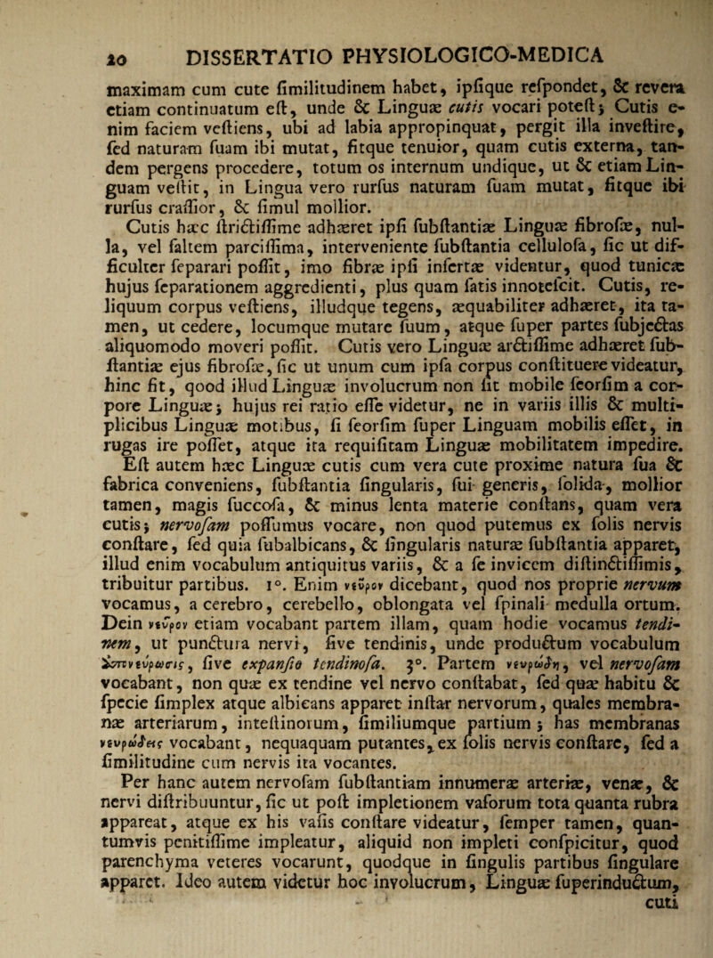 maximam cum cute fimilitudinem habet, ipfique refpondet, & revera etiam continuatum eft, unde 8c Linguae cutis vocari poteft* Cutis e* nim faciem vcftiens, ubi ad labia appropinquat, pergit illa inveftire, fed naturam fuam ibi mutat, fitque tenuior, quam cutis externa, tan¬ dem pergens procedere, totum os internum undique, ut Sc etiam Lin¬ guam vellit, in Lingua vero rurfus naturam fuam mutat, fitque ibi rurfus craftior, 8c fimul mollior. Cutis haec ftridliftime adhaeret ipfi fubftantiae Linguae fibrofas, nul¬ la, vel faltem parcifiima, interveniente fubftantia cellulofa, fic ut dif¬ ficulter feparari poflit, imo fibrae i pii infertas videntur, quod tunicas hujus feparationem aggredienti, plus quam fatis innotelcit. Cutis, re¬ liquum corpus veftiens, illudque tegens, aequabiliter adhaeret, ita ta¬ men, ut cedere, locumque mutare fuum, atque fu per partes fubjc&as aliquomodo moveri pofiit. Cutis vero Linguse arftiffime adhaeret fub- fiantiae ejus fibrofte,fic ut unum cum ipfa corpus conftituerevideatur* hinc fit, qood illud Linguae involucrum non Iit mobile fcorfim a cor¬ pore Linguas* hujus rei ratio efle videtur, ne in variis illis & multi¬ plicibus Linguae motibus, fi feorfim fuper Linguam mobilis effer, in rugas ire pollet, atque ita requifitam Linguae mobilitatem impedire. Eli autem haec Lingux cutis cum vera cute proxime natura fua & fabrica conveniens, fubftantia lingularis, fui generis, lolida-, mollior tamen, magis fuccofa, 5c minus lenta materie conllans, quam vera cutis* nervofam poffumus vocare, non quod putemus ex folis nervis conflare, fed quia fubalbicans, 6c lingularis naturas fubftantia apparet, illud enim vocabulum antiquitus variis, 6c a fe invicem diftindliftimis* tribuitur partibus. i°. Enim vsvpov dicebant, quod nos proprie nervum vocamus, a cerebro, cerebello, oblongata vel fpinali medulla ortum. Dein vsvpov etiam vocabant partem illam, quam hodie vocamus tendi- Wj ut pundhna nervi, five tendinis, unde produftum vocabulum &rvvtv(>aris, five expanfio tendinofa. 50. Partem vgwpw^>j, vel nervofam vocabant, non quae ex tendine vel nervo conflabat, fed quse habitu & fpccie fimplex atque albicans apparet inftar nervorum , quales membra¬ nae arteriarum, inteftinoium, fimiliumque partium* has membranas vtvfu&ets vocabant, nequaquam putantes*ex folis nervis conflare, fed a fimilitudine cum nervis ita vocantes. Per hanc autem nervofam fubftantiam innumerae arteriae, venae, & nervi diftribuuntur, fic ut poft impletionem vaforum tota quanta rubra appareat, atque ex his vafis conflare videatur, lemper tamen, quan¬ tumvis penitiflime impleatur, aliquid non impleti confpicitur, quod parenchyma veteres vocarunt, quodque in fingulis partibus fingulare apparet. Ideo autem videtur hoc involucrum, Linguae fuperinduftum, * k ‘ cuti