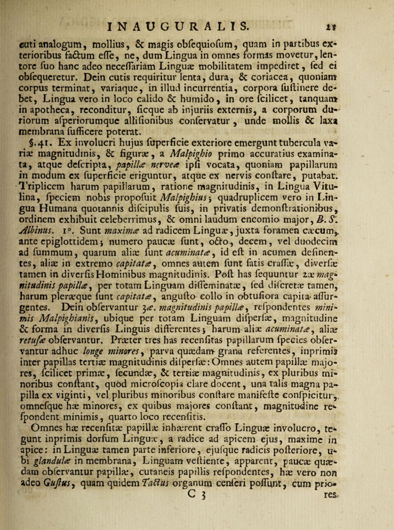 euti analogum, mollius, & magis obfcquiofum, quam in partibus ex¬ terioribus fa£lum effe, ne, dum Lingua in omnes formas movetur, len¬ tore fuo hanc adeo neceflariam Lingua: mobilitatem impediret, fed ei obfequeretur. Dcin cutis requiritur lenta, dura, & coriacea, quoniam corpus terminat, variaque, in illud incurrentia, corpora fu (linere de¬ bet, Lingua vero in loco calido 8c humido, in ore fcilicet, tanquam in apotheca, reconditur, ficque ab injuriis externis, a corporum du¬ riorum afperiorumque alii (Ionibus confervatur , unde mollis & laxa membrana fufficere poterat. §.41. Ex involucri hujus fuperficie exteriore emergunt tubercula va¬ ria: magnitudinis, & figura:, a Malpighio primo accuratius examina¬ ta, atque deferipta, papilla nervea ipfi vocata, quoniam papillarum in modum ex fuperficie eriguntur, atque ex nervis conflare, putabar. Triplicem harum papillarum, ratione magnitudinis, in Lingua Vitu¬ lina, fpeciem nobis propofuit Malpighius5 quadruplicem vero in Lin¬ gua Humana quotannis difcipulis fuis, in privatis demonflrationibus, ordinem exhibuit celeberrimus, & omni laudum encomio major, B. S\ Albinus. i°. Sunt maxima ad radicem Lingua:, juxta foramen caecum* ante epiglottidem5 numero paucae funt, 06I0, decem, vel duodecim ad fummum, quarum alice funt acuminata, id efl in acumen definen- tes, alia: in extremo capitata, omnes autem funt fatis craffa:, diverfie tamen in diverfis Hominibus magnitudinis. Pofl has fequuntur zxmag- nitudinis papilla, per totam Linguam drfieminatx, fed diferetir tamen, harum pleraque funt capitata, anguflo collo in obtufiora capita- adur¬ gentes. Dein obfervantur ^a. magnitudinis papilla, refpondentes mini» mis Malpighianis, ubique per totam Linguam difperfa:, magnitudine & forma in diverfis Linguis differentes $ harum alix acuminata ^ ali^ retufa obfervantur. Praeter tres has recenfitas papillarum fpecies obfer¬ vantur adhuc longe minares, parva quasdam grana referentes, inprimi? inter papillas tertiae magnitudinis diiperfae: Omnes autem papilla; majo¬ res, fcilicet prima:, fecundae, & tertia: magnitudinis, ex pluribus mi¬ noribus conflant, quod microfcopia clare docent, una talis magna pa¬ pilla ex viginti, vel. pluribus minoribus confiare manifefle confpicitury omnefque ha: minores, ex quibus majores conflant, magnitudine re- fpondent minimis, quarto loco recenfitis. Omnes ha: recenfitas papilla; inhaerent craffo Lingua: involucro, te¬ gunt inprimis dorfum Linguas, a radice ad apicem ejus, maxime in apice: in Lingua: tamen parte inferiore, ejufque radicis pofleriore, u* bi glandula in membrana, Linguam velliente, apparent, pauca: qua¬ dam obfervantur papilla;, cutaneis papillis refpondentes, ha: vero non adeo Gufttts, quam quidem Tatius organum cenfcri poffunt, cum prio* C 3 res