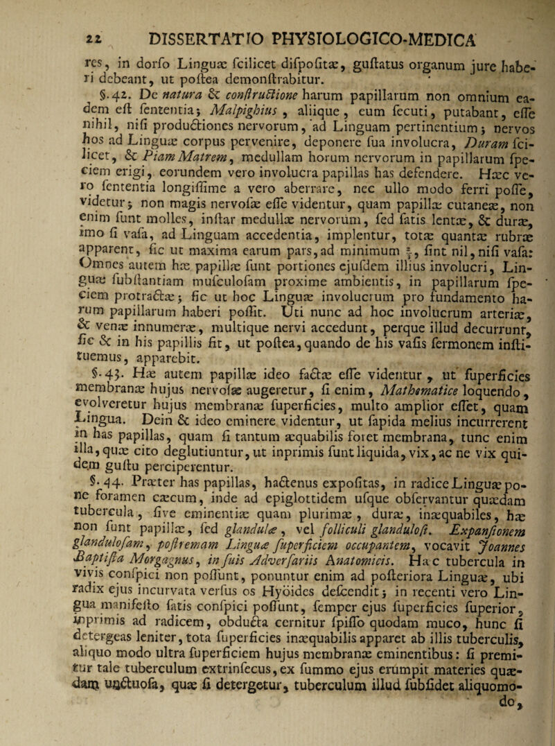 res, in dorfo Linguae fcilicet difpofitx, guftatus organum jure habe¬ ri debeant, ut poftea demonflrabitur. §.42. De natura Se conftruftione harum papillarum non omnium ea¬ dem eft fententiaj Malpighius , aliique, eum fccuti, putabant, efle nihil, nifi produdtiones nervorum, ad Linguam pertinentium $ nervos hos ad Lingua? corpus pervenire, deponere fua involucra, Duram fci- licet, Sc Piam Matrem, medullam horum nervorum in papillarum fpe- ciem erigi , eorundem vero involucra papillas has defendere. Hxc ve¬ ro fententia longiflime a vero aberrare, nec ullo modo ferri pofle, videtur^ non magis nervofx efle videntur, quam papilla? cutaneae, non enim funt molles, inflar medullx nervorum, fed fatisJentx, Sc durx, imo fl vafa, ad Linguam accedentia, implentur, totx quanta? rubne apparent, fic ut maxima earum pars,ad minimum flnt nil,nifi vafa: Omnes autem hx papillx funt portiones ejufdem illius involucri, Lin¬ gua? fubflantiam mufculofam proxime ambientis, in papillarum fpe- ciem protradtx > fic ut hoc Lingux involucrum pro fundamento ha¬ rum papillarum haberi pofllt. Uti nunc ad hoc involucrum arteria?, & venx innumerx, multique nervi accedunt, perque illud decurrunr, hc Sc in his papillis fit, ut poftea,quando de his vafis fermonem infti- tuemus, apparebit. §.43. Hx autem papillx ideo factx efle videntur, ut fuperficies membranx hujus nervofse augeretur, fi enim, Mathematice loquendo, evolveretur hujus membranx fuperficies, multo amplior eflet, quam Lingua. Dein & ideo eminere videntur, ut fapida melius incurrerent in has papillas, quam fi tantum xquabilis foret membrana, tunc enim illa,qux cito deglutiuntur,ut inprimis funtliquida, vix,ac ne vix qui¬ dem gufiu perciperentur. §• 44. Prxter has papillas, ha&enus expofitas, in radice Lingux po¬ ne foramen cxcum, inde ad epiglottidem ufque obfervantur quxdam tubercula, flve eminentix quam plurimx , durx, inxquabiles, hx non funt papillx, fed glandula, vel folliculi glanduloft. Expanfionem giandulofam, poftremam Lingua [uperficiem occupantem, vocavit Joannes £apt /fi a Morgagnus, in fui 5 sldvcrfariis Anatomicis. Hac tubercula in vivis confpici non pofliint, ponuntur enim ad pofleriora Lingux, ubi radix ejus incurvata verfus os Hyoides defeendit* in recenti vero Lin¬ gua manifeflo fatis confpici poflunt, femper ejus fuperficies fuperior5 imprimis ad radicem, obdudla cernitur fpiflo quodam muco, hunc fi detergeas leniter, tota fuperficies inxquabilisapparet ab illis tuberculis, aliquo modo ultra fuperficiem hujus membranx eminentibus: fi premi¬ tur tale tuberculum extrinfecus, ex fummo ejus erumpit materies qux- danj UQ&uofa, qux fi detergetur, tuberculum illud fubfidet aliquomo-