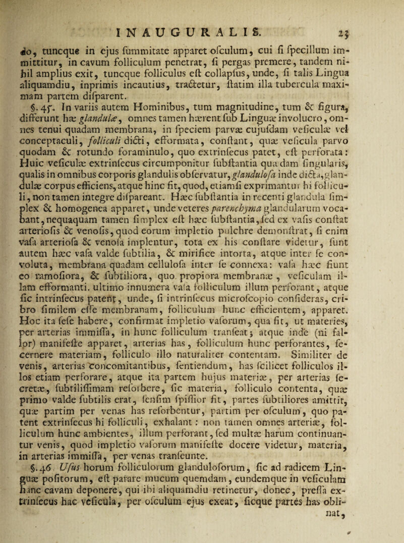 / INAUGURALIS. zj aio, tuncque in ejus fummitate apparet ofculum, cui fi fpeciilum im¬ mittitur, in cavum folliculum penetrat, fi pergas premere, tandem ni¬ hil amplius exit, tuncque folliculus eft collapfus, unde, fi talis Lingua aliquamdiu, inprimis incautius, tradetur, fiatim illa tubercula maxi¬ mam partem difparent. §-4f. In variis autem Hominibus, tum magnitudine, tum &: figura, differunt hse glandula, omnes tamen hasrent fub Linguae involucro, om¬ nes tenui quadam membrana, in fpeciem parvas cujufdam veficula* vei conceptaculi, folliculi didi, efformata, confiant, qua: veficula parvo quodam & rotundo foraminulo, quo extrinfecus patet, eft perforata: Huic veficulas extrinfecus circumponitur fubftantia quadam lingularis, qualis in omnibus corporis glandulis obfervatur,glaridulofa inde dida,glan¬ dulae corpus efficiens, atque hinc fit,quod,etiamfi exprimantur hi follicu¬ li , non tamen integre difpareant. Haec fubftantia in recenti glandula ii tri¬ plex homogenea apparet, unde veteres parenchyma glandularum voca¬ bant, nequaquam tamen fimplex eft hac fubftantia,fed ex vafis confiat arteriofis & venofis, quod eorum impletio pulchre demonftrat, fi enim vafa arteriofa &z ve nola implentur, tota ex his conflare videtur, funt autem hac vafa valde fubtilia, Bc mirifice intorta, atque inter fe con¬ voluta, membrana quadam cellulofa inter fe connexa: vafa hac fiunt eo ramofiora, Bc fubtiliora, quo propiora membranas , veficulam il¬ lam efformanti. ultimo innumera vaia folliculum illum perforant, atque fic intrinfecus patent, unde, fi intrinfecus microfcopio confideras, cri¬ bro fimilcm effe membranam, folliculum hunc efficientem, apparet. Hoc ita fefe habere, confirmat impletio vaforum, qua fit, ut materies, per arterias immifia, in hunc folliculum tranfeatj atque inde (ni fal¬ lor) manifefie apparet, arterias has, folliculum hunc perforantes, fe- cernere materiam, folliculo illo naturaliter contentam. Similiter de venis, arterias concomitantibus, fcntiendum, has fcilicet folliculos il¬ los etiam perforare, atque ita partem hujus materias, per arterias fe- creta, fubtilifiimam reforbere, fic materia, folliculo contenta, quas primo valde fubtilis erat, fcnfim fpiftior fit, partes fubtiliores amittit, quas partim per venas has reforbentur, partim per ofculum, quo pa¬ tent extrinfecus hi folliculi, exhalant: non tamen omnes arterias, fol¬ liculum hunc ambientes, illum perforant,fed multas harum continuan¬ tur venis, quod impletio vaforum manifefie docere videtur, materia, in arterias immifta, per venas tranfeunte. §.46 Ufus horum folliculorum glanduloforum, fic ad radicem Lin¬ guas pofitorum, eft parare mucum quemdam, eundcmque in veficulam hanc cavam deponere, qui ibi aliquamdiu retinetur, donec, prefla ex¬ trinfecus hac veficula, per ofculum ejus exeat, ficque partes has obli¬ nat.