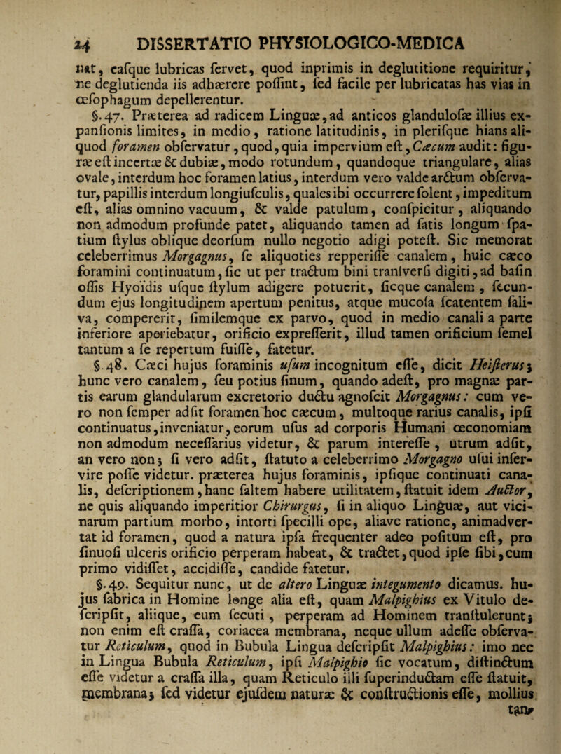 mt, cafque lubricas fervet, quod inprimis in deglutitione requiritur,' ne degluticnda iis adhaerere poffint, fed facile per lubricatas has vias in cefophagum depellerentur. §.47. Praeterea ad radicem Linguae,ad anticos glandulofae illius ex- panfionis limites, in medio, ratione latitudinis, in plerifquc hians ali¬ quod foramen obfervatur, quod, quia impervium e(l, Cacum audit: figu¬ rae eftincertaeScdubiae,modo rotundum, quandoque triangulare, alias ovale, interdum hoc foramen latius, interdum vero valde ardhim obferva¬ tur, papillis interdum longiufculis, quales ibi occurrere folent, impeditum c(l, alias omnino vacuum, 8c valde patulum, confpicitur, aliquando non admodum profunde patet, aliquando tamen ad fatis longum fpa- tium ftylus oblique deorfum nullo negotio adigi poteft. Sic memorat celeberrimus Morgagnus ^ fe aliquoties repperilfe canalem, huic caeco foramini continuatum,fic ut per tra6lum bini tranlverfi digiti,ad bafin offis Hyoidis ufquc flylum adigere potuerit, ficque canalem , fecun¬ dum ejus longitudipem apertum penitus, atque mucofa fcatentem fali- va, compererit, fimilemque ex parvo, quod in medio canali a parte inferiore aperiebatur, orificio expreflerit, illud tamen orificium femel tantum a fe repertum fuiffe, fatetur. § 48. Creci hujus foraminis «/«/» incognitum effe, dicit Heifierus\ hunc vero canalem, feu potius finum, quando adeft, pro magna: par¬ tis earum glandularum excretorio du&u agnofeit Morgagnus: cum ve¬ ro non femper adfit foramenlioc ctecum, multoque rarius canalis, ipfi continuatus,inveniatur,eorum ufus ad corporis Humani oeconomiam non admodum neceffarius videtur, Sc parum interefie , utrum adfit, an vero non5 fi vero adfit, ftatuto a celeberrimo Morgagno ufui inler- vire pofle videtur, praeterea hujus foraminis, ipfique continuati cana¬ lis, deferiptionem ,hanc faltem habere utilitatem, (latuit idem duttor, ne quis aliquando imperitior Chirurgus, fi in aliquo Lingua:, aut vici¬ narum partium morbo, intorti fpecilli ope, aliave ratione, animadver¬ tat id foramen, quod a natura ipfa frequenter adeo pofitum eft, pro finuofi ulceris orificio perperam habeat, & tradlet,quod ipfe fibi,cum primo vidiflet, accidifie, candide fatetur. §.49. Sequitur nunc, ut de altero Linguae integumento dicamus, hu¬ jus fabrica in Homine longe alia eft, quam Malpighius ex Vitulo de- fcripfit, aliique, eum fecuti, perperam ad Hominem tranlluleruntj non enim eflcrafia, coriacea membrana, neque ullum adefie obferva¬ tur Reticulum, quod in Bubula Lingua defcripfit Malpighius: imo nec in Lingua Bubula Reticulum, ipfi Malpighio fic vocatum, diftin&um efie videtur a crafla illa, quam Reticulo illi fuperinduftam efie (latuit, ruembrana* fed videtur ejufdem naturas & conftrudtionis efie, mollius tgn*