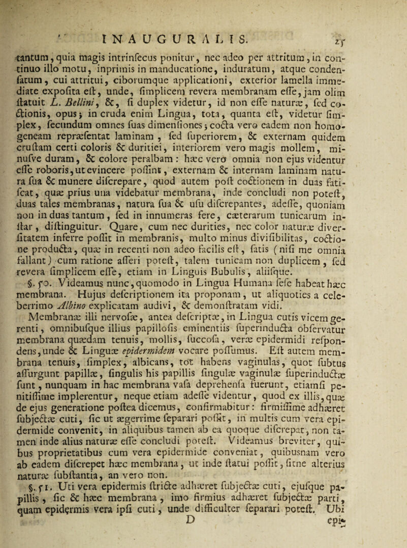 * * I N A U G U t ALIS. 2T tantum, quia magis intrinfecus ponitur, nec adeo per attritum, in con¬ tinuo illo motu, inpritnis in manducatione, induratum, atque conden- latum, cui attritui, ciborumque applicationi, exterior lamella imme¬ diate expolita ed, unde, fimplicem revera membranam ede, jam olim llatui t L. Bellini, &, (i duplex videtur, id non elfe naturx, fed co- ftionis, opus* in cruda enim Lingua, tota, quanta ed, videtur dm- plex, fecundum omnes fuas dimendones * co&a vero eadem non homo- geneam reprxfentat laminam , fed fuperiorem, Sc externam quidem crudam certi coloris 6c duritiei, interiorem vero magis mollem, mi- nufve duram, & colore peralbam : haec vero omnia non ejus videntur ede roboris, ut evincere poffins, externam 8c internam laminam natu¬ ra fu a 6c munere diferepare, quod autem pod co&ionem in duas fati- fcat, quae prius una videbatur membrana, inde concludi non poted, duas tales membranas, natura fua & ufu diferepantes, adede, quoniam non in duas tantum , fed in innumeras fere, exterarum tunicarum in¬ dar , didinguitur. Quare, cum nec durities, nec color naturas diver- iitatem inferre poffit in membranis, multo minus diviflbilitas, co&io- ne produ&a, qua: in recenti non adeo facilis ert, fatis (nili me omnia fallant) cum ratione afleri poted, talem tunicam non duplicem, fed revera dmplicem ede, etiam in Linguis Bubulis, aliifque. §. fo. Videamus nunc,quomodo in Lingua Humana fefe habeathsec membrana. Hujus deferiptionem ita proponam, ut aliquoties a cele¬ berrimo Albino explicatam audivi, 6c demonftratam vidi. Membranae illi nervofae, antea deferiptas, in Lingua cutis vicem ge¬ renti , omnibufque illius papillods eminentiis fuperindufta obfervatur membrana quaedam tenuis, mollis, fuccofa, veras epidermidi refpon- densfunde 6c Linguae epidermidem vocare porTumus. Ed autem mem¬ brana tenuis, fimplex, albicans, tot habens vaginulas, quot fubtus affurgunt papillae, fingulis his papillis fingulas vaginulae fuperindudhe funt, nunquam in hac membrana , vafa deprehenfa fuerunt, etiamfi pe- nitidime implerentur, neque etiam adede videntur, quod ex illis,qua: de ejus generatione podea dicemus, confirmabitur: firmifiime adhaeret fubje&ae cuti, fic ut aegerrime feparari poffit, in multis cum vera epi¬ dermide convenit, in aliquibus tamen ab ea quoque diferepat, non ta¬ men inde alius naturae ede concludi poted. Videamus breviter, qui¬ bus proprietatibus cum vera epidermide conveniat, quibusnam vero ab eadem diferepet haec membrana, ut inde datui poffit, dtne alterius natura: fubdantia, an vero non. §. f 1. Uti vera epidermis ftridte adhaeret fubje&as cuti, ejufque pa¬ pillis , fic Sc haec membrana , imo firmius adhaeret fubje&ae parti, quam epidermis vera ipfi cuti, unde difficulter feparari poted. Ubi D epi*