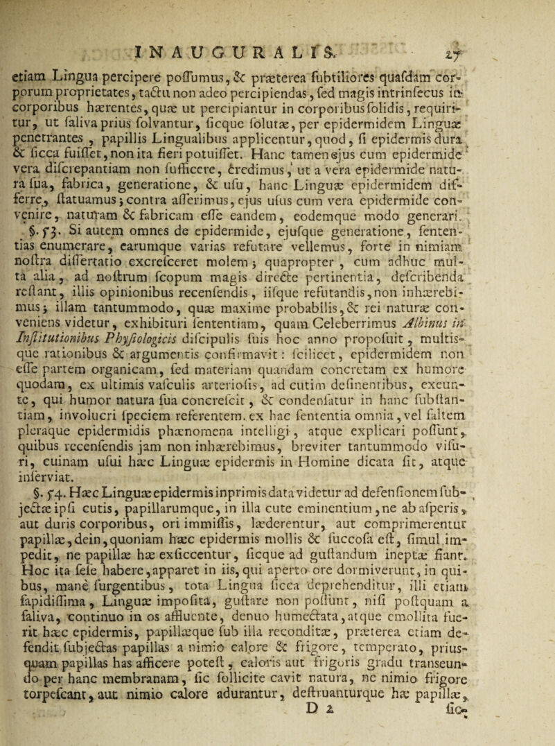 etiam Lingua percipere pofiumus, & praeterea fubtiliores quafdam cor¬ porum proprietates, tadtunon adeo percipiendas, fed magis intrinfecus m corporibus haerentes, quae ut percipiantur in corporibus (olidis, requiri¬ tur, ut falivaprius folvantur, ficque follitae, per epidermidem Linguae penetrantes , papillis Lingualibus applicentur, quod, fi epidermis dura & ficca fuiflet,nonita fieripotuifiet. Hanc tamenejus cum epidermide' vera diferepantiam non fufficere, Credimus, ut a vera epidermide natu¬ ra fua, fabrica, generatione, &ufu, hanc Linguae epidermidem dif¬ ferre, ilatuamus $ contra aderimus, ejus ufus cum vera epidermide con¬ venire, naturam fabricam efie eandem, eodemque modo generari. §.f3- Si autem omnes de epidermide, ejufque generatione, fenten- tias enumerare, carumque varias refutare vellemus, forte in nimiam noftra difiertatio excrefceret molem $ quapropter , cum adhuc mul¬ ta alia, ad nollrum fcopum magis direfte pertinentia, deferibenda reflant, illis opinionibus recenfendis, iifque refutandis,non inhaerebi¬ mus -y illam tantummodo, quae maxime probabilis,rei naturae con¬ veniens videtur, exhibituri fententiam, quam Celeberrimus Albinus iri Inftitutionibus Phyfiologicis difcipulis fuis hoc anno propofuit, multis¬ que rationibus argumentis confirmavit: fcilicet, epidermidem non efie partem organicam, fed materiam quandam concretam ex humore quodam, ex ultimis vafculis arteriolis, ad cutim definenribus, exeun- te, qui humor natura fua concrefcit, 6c oondeniatur in hanc fubftail- tiam, involucri fpeciem referentem, ex hac fetitentia omnia,vel faltem pleraque epidermidis phaenomena intelligi, atque explicari pofiunt,. quibus recenfendis jam non inhaerebimus, breviter tantummodo vifu- ri, cuinam ufui htec Linguae epidermis in Homine dicata fit, atque inlerviat. §. fq. Haec Linguceepidermisinprimisdata videtur ad defenfionemfub- % jedaeipfi cutis, papillarumque, in illa cute eminentium,ne abafperis, aut duris corporibus, oriimmifiis, laederentur, aut comprimerentur papillae,dein,quoniam htec epidermis mollis &C fuccofa eft, fimul im¬ pedit, ne papillae hae exficcentur, ficque ad guilandum inepta; fiant. Hoc ita fefe habere,apparet in iis, qui aperto ore dormiverunt, in qui¬ bus, mane furgentibus, tota Lingua ficca deprehenditur, illi etiam fapidiffima, Linguae impofiut, g tiliare non pofiunt, nifi poflquam a faliva, continuo in os affluente, denuo hume&ata,atque emollita fue¬ rit haec epidermis, papillaeque fub illa reconditae, praeterea etiam de* fendit fubje£tas papillas a nimio calore «Se frigore, temperato, prius¬ quam papillas has afficere potefi , caloris aut frigoris gradu transeun¬ do per hanc membranam, iic follicite cavit natura, ne nimio frigore toi-pefcant, aut nimio calore adurantur, deflruanturque hx papillae * D z fio