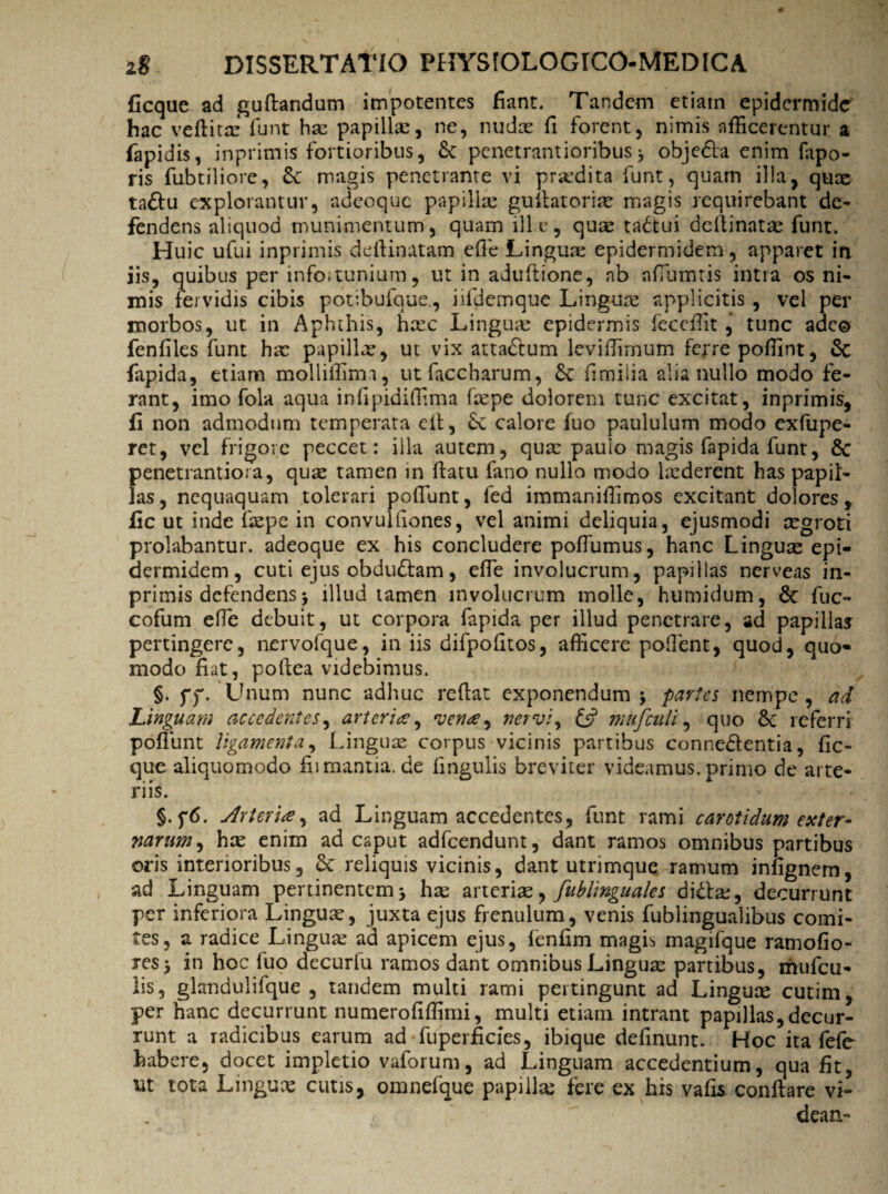 ficque ad guflandum impotentes fiant. Tandem etiam epidermide' hac veflita: funt has papillas, ne, nudas fi forent, nimis afficerentur a fapidis, inprimis fortioribus, de penetrantioribus> objedla enim fapo- ris fubtiliore, de magis penetrante vi prodita funt, quam illa, quae tadlu explorantur, adeoque papillas guilatorias magis requirebant de¬ fendens aliquod munimentum, quam ille, qure tadtui deflinatae funt. Huic ufui inprimis deflinatam effie Linguae epidermidem, apparet in iis, quibus per infoitunium, ut in aduftione, ab affiumtis intra os ni¬ mis fervidis cibis potibufque., iifdemque Lingua: applicitis , vel per morbos, ut in Aphthis, hasc Linguae epidermis feceffit , tunc adeo fenfiles funt hae papilla.*, ut vix attadlum leviffimum ferre poffint, & fapida, etiam molliffimi, utfaccharum, de fimilia alia nullo modo fe¬ rant, imo fola aqua infipidiffima faepe dolorem tunc excitat, inprimis, fi non admodum temperata eit, de calore fuo paululum modo exfupe- ret, vel frigore peccet : illa autem, quae paulo magis fapida funt, dc penetrantiora, qua: tamen in flatu fano nullo modo krderent has papil¬ las, nequaquam tolerari poffiunt, fed immaniffimos excitant dolores, fic ut inde iaspe in convulliones, vel animi deliquia, ejusmodi aegroti prolabantur, adeoque ex his concludere poffumus, hanc Linguas epi¬ dermidem, cuti ejus obdudlam, effie involucrum, papillas nerveas in¬ primis defendens, illud tamen involucrum molle, humidum, de fuc- cofum effie debuit, ut corpora fapida per illud penetrare, ad papillas pertingere, nervofque, in iis difpofitos, afficere poffient, quod, quo¬ modo fiat, poflea videbimus. §. ff. Unum nunc adhuc reflat exponendum ; partes nempe , ad Linguam accedentes, arteriae, vena, nervi, & mufculi, quo de referri poffiunt ligamenta. Linguas corpus vicinis partibus connedlentia, fic¬ que aliquomodo fiimantia.de fingulis breviter videamus, primo de arte¬ riis. §.f6. Arteria, ad Linguam accedentes, funt rami carotidum exter- narum, hce enim ad caput adfcendunt, dant ramos omnibus partibus oris interioribus, de reliquis vicinis, dant utrimque ramum infignem, ad Linguam pertinentem 3 hae arteriae, fublinguales didla:, decurrunt per inferiora Linguas, juxta ejus frenulum, venis fublingualibus comi¬ tes, a radice Linguas ad apicem ejus, fenfim magis magifque ramofio- res$ in hoc fuo decurfu ramos dant omnibus Linguas partibus, rmifcu- lis, glandulifque , tandem multi rami pertingunt ad Linguas cutim, per hanc decurrunt numerofiffimi, multi etiam intrant papillas,decur¬ runt a radicibus earum ad fuperficies, ibique definunt. Hoc ita fefe habere, docet impletio vaforum, ad Linguam accedentium, qua fit, ut tota Linguas cutis, omnefque papillas fere ex his vafis conflare vi- dean-