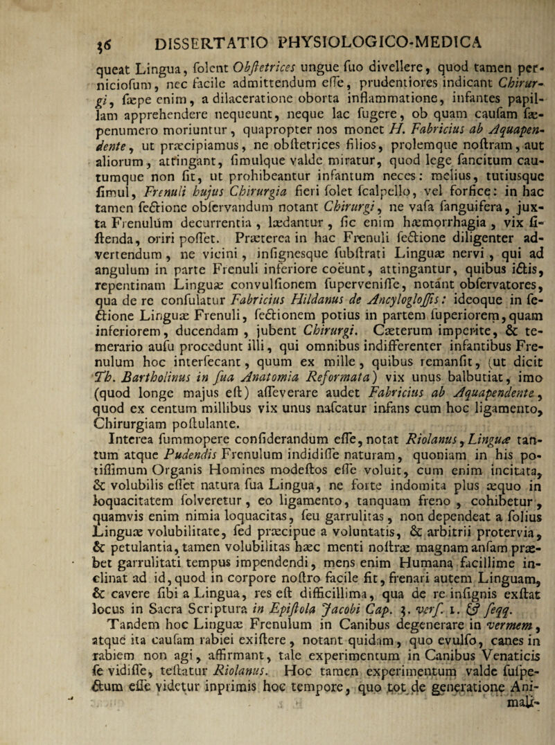 queat Lingua, folent Ohftetrices ungue fuo divellere, quod tamen pcr- niciofum, nec facile admittendum efTe, prudentiores indicant Chirur- gi5 facpecnim, a dilaceratione oborta inflammatione, infantes papil¬ lam apprehendere nequeunt, neque lac fugere, ob quam caufam fas- penumero moriuntur, quapropter nos monet H. Fabricius ab Aquapen- dente, ut praecipiamus, ne obfletrices filios, prolemque noflram,aut aliorum, attingant, fimulque valde miratur, quod lege fancitum cau- tumque non fit, ut prohibeantur infantum neces: melius, tutiusquc fimul, Frenuli hujus Chirurgia fieri folet fcalpello, vel forfice: in hac tamen fedtione obfervandum notant Chirurgi, ne vafa fanguifera, jux¬ ta Frenulum decurrentia , laedantur , fic enim haemorrhagia , vix fi- ftenda, oriri poflet. Prasterea in hac Frenuli fedtione diligenter ad¬ vertendum , ne vicini, infignesque fubflrati Lingua nervi , qui ad angulum in parte Frenuli inferiore coeunt, attingantur, quibus i£tis, repentinam Linguas convulfionem lupervenifle, notant obfervatores, qua de re confulatur Fabricius Hildanus de AncylogloJJis: ideoque in fe- 6tione Linguas Frenuli, fedHonem potius in partem iuperiorem,quam inferiorem, ducendam , jubent Chirurgi. Caeterum imperite, & te¬ merario aufu procedunt illi, qui omnibus indifferenter infantibus Fre¬ nulum hoc interfecant, quum ex mille, quibus remanfit, (ut dicit Th. Bartholinus in fua Anatomia Reformata) vix unus balbutiat, imo (quod longe majus efi:) afleverare audet Fabricius ab Aquapendente., quod ex centum millibus vix unus nafcatur infans cum hoc ligamento. Chirurgiam poflulante. Interea fummopere confiderandum effe, notat Riolanus,Linguae tan¬ tum atque Pudendis Frenulum indidiffe naturam, quoniam in his po- tiffimum Organis Homines modeftos efle voluit, cum enim incitata, & volubilis eflet natura fua Lingua, ne forte indomita plus asquo in loquacitatem folveretur, eo ligamento, tanquam freno , cohibetur , quamvis enim nimia loquacitas, feu garruliras, non dependeat a folius Linguas volubilitate, fed prascipue a voluntatis, & arbitrii protervia, & petulantia, tamen volubilitas hasc menti noftras magnamanfam prae¬ bet garrulitati tempus impendendi, mens enim Humana facillime in¬ clinat ad id, quod in corpore noftro facile fit, frenari autem Linguam, 6c cavere fibi a Lingua, res eft difficillima, qua de re infignis exftat locus in Sacra Scriptura in Epiftola Jacobi Cap. verf. i. Q feqq. Tandem hoc Linguas Frenulum in Canibus degenerare in vermem , atque ita caufam rabiei exiftere , notant quidam, quo evulfo, canes in rabiem non agi, affirmant, tale experimentum in Canibus Venaticis fe vidiffe, tefiatur Riolanus. Hoc tamen experimentum valde fuipe- ffum efle videtur inprimis hoe tempore, quo tot de generatione Ani-