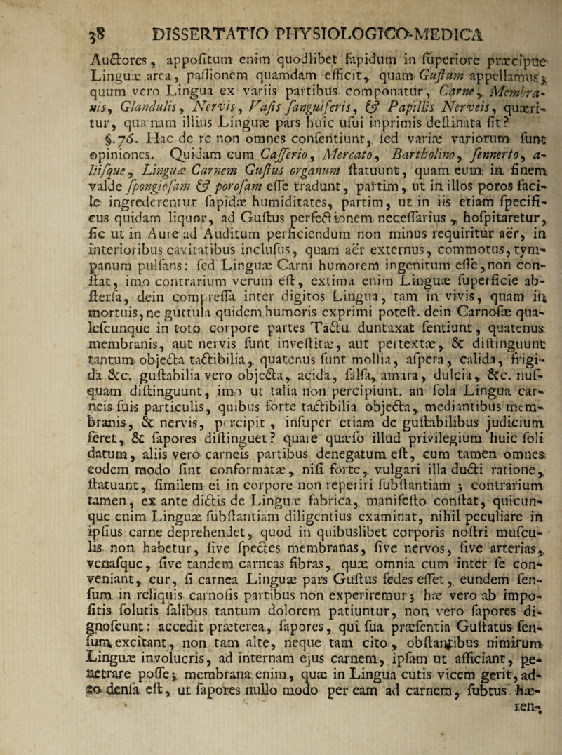 AuSrores , appofitum enim quodlibet fapidum in fupcriore prxcipiie Linguas .area, pafiionem quamdam efficit,, quam Guftitm appellamus* quum vero Lingua ex variis partibus componatur, Carne* Membra• msy Glandulis, Nervis , Fafis /anguiferis, & Papillis Nerveis, quxri- tur, qua~nam illius Linguas pars huic ufui inprimis defii.nata (it? §.76. Hac de re non omnes confentiunt, fed varix variorum funt opiniones. Quidam cum Cajferio, Mercato, Bartholino* fennertoy a- hi/que, Lingute. Carnem Guftus organum ftatuunt, quam, eum: ia finem valde fpongiofam £5? porofam efie tradunt, paitim, ut in illos poros faci¬ le ingrederentur fapidx humiditates, partim, ut in iis etiam fpecifi- cus quidam liquor, ad Guftus perfeft io nem necefiarius * hofpitaretur, fic ut in Aure ad Auditum perficiendum non minus requiritur aer, in interioribus cavitatibus inclufus, quam aer externus, commotus, tym¬ panum pultans: fed Lingux Carni humorem ingenitum efie,non con¬ flat, imo contrarium verum eft, extima enim Lingux fuperficie ab- fterfa, dein cora p refla inter digitos Lingua, tam in vivis, quam in mortuis, ne guttula quidem humoris exprimi poteft. dein Carnofx qua- lefcunque in toto corpore partes Ta<5lu duntaxat fentiunt, quatenus: membranis, aut nervis fiint inveftitx, aut pertextx* 6c diltinguunt tantum objedla ta<ftibilia* quatenus funt mollia, afjpera, calida, frigi¬ da &c. guftabilia vero objedla, acida, falfa, amara,. dulcia,. &c. nuf- quam diftinguunt, imo ut talia non percipiunt, an fola Lingua car¬ neis fuis particulis, quibus forte tadlibilia objedta, mediantibus mem¬ branis, & nervis, percipit , infuper etiam de guftabilibus judicium feret,. 6c fapores diftinguet? quare quxfo illud privilegium huic foli datum, aliis vero carneis partibus denegatum eft, cum tamen omnes, eodem modo fint conformatae* nifi forte* vulgari illa dudli ratione* ftatuant, fimilem ei in corpore non reperiri fubftantiam -3 contrarium tamen, ex ante di£tis de Linguae fabrica* manifefto conflat, quicun¬ que enim, Linguae fubftantiam diligentius examinat, nihil peculiare in ipfius carne deprehendet* quod in quibuslibet corporis noftri mufeu- lis non habetur, five fpecles membranas, five nervos, five arterias* venafque* five tandem carneas fibras, qux omnia cum inter fe con¬ veniant* cur, fi carnea Linguae pars Guftus fedes efiet* eundem fen- fum in reliquis carnofis partibus non experiremur y hx vero ab impo¬ litis folutis falibus tantum dolorem patiuntur, non vero fapores di- gnofeunt: accedit prxterea, fapores, quifua prxfentia Guftatus fen- fum, excitant, non tam alte, neque tam cito , obftanfibus nimirum Lingux involucris, ad internam ejus carnem, i piam ut afficiant, pe¬ netrare pofiej, membrana: enim, qux in Lingua cutis vicem gerit, ad- so denfa eft, ut fapores nullo modo per eam ad carnem, fubtus hx-