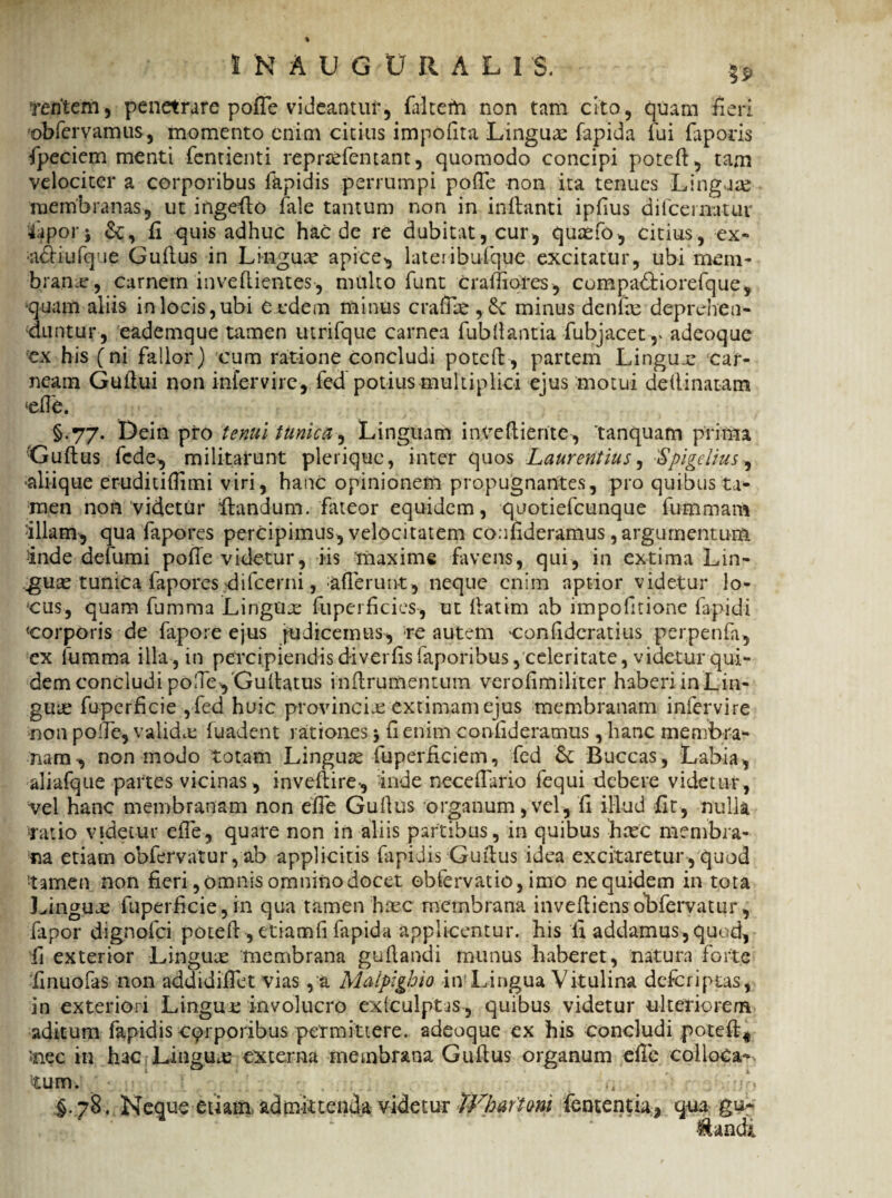 IN AU GU UAL IS. $$ 'feritem, penetrare poffe videantur, faltem non tam cito, quam fieri obfcrvamus, momento enim citius impolita Linguae fapida fui faporis fpeciem menti fentienti reprsefentant, quomodo concipi potefl, tam velociter a corporibus fapidis perrumpi poffe non ita tenues Linguae membranas, ut ingeflo fale tantum non in inflanti ipfius difcematur 4apoi*i &, fi quis adhuc haede re dubitat, cur, quaefo, citius, ex- •aAiufque Guflus in Lingux apice, lateribufque excitatur, ubi mem¬ brana, carnem in ve (lientes, multo funt craffiores, compadtiorefque, •quam aliis in locis,ubi O edem minus crafrie , 6c minus denhe deprehen¬ duntur, eademque tamen utrifque carnea fubflantia fubjacet r adeoque ex his (ni fallor) cum ratione concludi potefl, partem Lingua: car¬ neam Guilui non intervire, fed potius multiplici ejus motui deflinatam <ef?b. §.77. Dein pro tenui tunica, Linguam invefliente, 'tanquam prima Guflus fede, militarunt pleriquc, inter quos Laurentius, 'Spigelius, aliique er-uditifiimi viri, hanc opinionem propugnantes, pro quibus ta¬ men non videtur flandum, fateor equidem, quotiefeunque fumrnam -illam-, qua fapores percipimus, velocitatem confideramus, argumentum inde defumi poffe videtur, iis maxime favens, qui, in extima Lin¬ guas tunica fapores difcerni, afferunt, neque enim aptior videtur lo¬ cus, quam fumma LingUx fuperfcies, ut fatim ab impofitione lapidi «corporis de fapore ejus judicemus, re autem confidcratius perpenfa, ex fumma illa , in percipiendis diverfis faporibus, celeritate, videtur qui¬ dem concludipolle, Gu flatus inflrumentum verofimiliter haberiinLin- guus fuperficie ,fed huic provincia extimam ejus membranam infervire non polfe, valida f uadent rationes \ fi enim confideramus , hanc membra* nam, non modo totam Linguae fuperficiem, fed Buccas, Labia, aliafque partes vicinas , inveflire, inde neceffario fequi debere videtur, vel hanc membranam non effe Guflus organum, vel, fi illud fit, nulla ;ratio videtur effe, quare non in aliis partibus, in quibus haec membra¬ na etiam obfervatur, ab applicitis fapidis Guflus idea excitaretur,quod tamen non fieri, omnis omnino docet obfervatio, imo ne quidem in tota Linguae fuperficie,in qua tamen haec membrana invefliensobfervatur, fapor dignofei potefl, etiam fi fapida applicentur, his fi addamus , quod, fi exterior Linguae membrana guflandi munus haberet, natura forte finuofas non addidiffet vias , a Maipighio iiv Lingua Vitulina defer i pus, in exteriori Lingue involucro exfculptas, quibus videtur ulteriorem aditum fapidis eqrporibus permittere, adeoque ex bis concludi potefl* *nec in hac Linguas externa membrana Guflus organum effe colloCa-> tum. - :-jf) §. 78. Neque etiam admittenda videtur tVhaftmi fententia, qua gu- •&andi