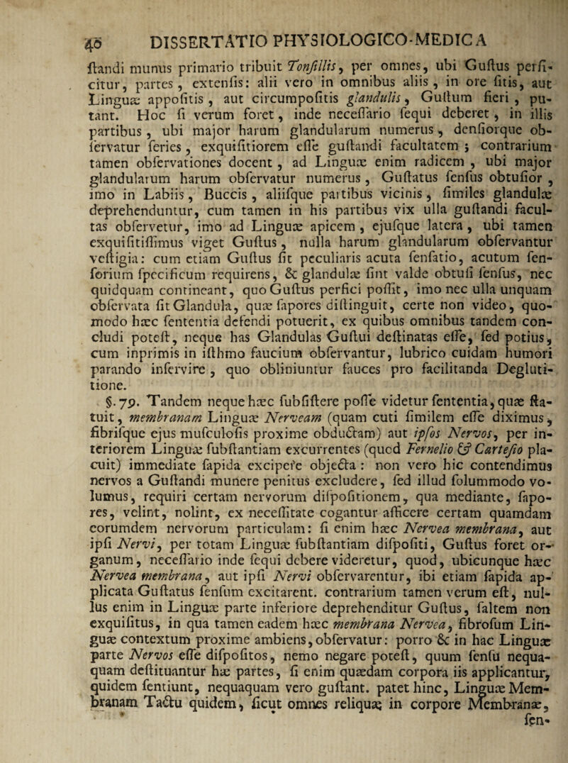 flandi munus primario tribuit Tonfillis, per omnes, ubi Guflus perfi¬ citur, partes, extenfis: alii vero in omnibus aliis, in ore (itis, aut Lingua; appofitis , aut circumpofitis glandulis, Guflum fieri , pu¬ tant. Hoc fi verum foret, inde necefiario fequi deberet , in illis partibus, ubi major harum glandularum numerus, denfiorque ob- fervatur feries, exquifitiorem efle guflandi facultatem 5 contrarium tamen obfervationes docent , ad Linguae enim radicem , ubi major glandularum harum obfervatur numerus, Gu flatus fenfus obtufior , imo in Labiis, Buccis, aliifque partibus vicinis, fimiles glandulae deprehenduntur, cum tamen in his partibus vix ulla guflandi facul¬ tas obfervetur, imo ad Linguae apicem , ejufque latera , ubi tamen exquifitifiimus viget Guflus, nulla harum glandularum obfervantur vefligia; cum etiam Guflus fit peculiaris acuta fenfatio, acutum fen- forium fpccificum requirens, Se glandulae fint valde obtuli fenfus, nec quidquam contineant, quo Guflus perfici pofiit, imo nec ulla unquam obfervata fitGlandula, quae frpores dillinguit, certe non video, quo¬ modo haec fententia defendi potuerit, ex quibus omnibus tandem con¬ cludi potefl, neque has Glandulas Guflui deflinatas elfe, fed potius, cum inprimis in iflhmo faucium obfervantur, lubrico cuidam humori parando infervire , quo obliniuntur fauces pro facilitanda Degluti¬ tione. §.79. Tandem neque haec fubfiflere polle videtur fententia, quae fta- tuit, membranam Linguae Nerveam (quam cuti fimilem effe diximus y fibrilque ejus mufculofis proxime obdudtam) aut ipfos Nervos, per in¬ teriorem Linguae fubflantiam excurrentes (qucd Fernelio & Cartefio pla¬ cuit) immediate fapida excipefe objedla : non vero hic contendimus nervos a Guflandi munere penitus excludere, fed illud folummodo vo¬ lumus, requiri certam nervorum difpofitionem, qua mediante, fapo- res, velint, nolint, ex necefiitate cogantur afficere certam quamdam corumdem nervorum particulam: fi enim haec Nervea membrana, aut ipfi Nervi, per totam Linguae fubflantiam difpofiti, Guflus foret or¬ ganum, necefiario inde fequi debere videretur, quod, ubicunque haec Nervea membrana, aut ipfi Nervi obfervarentur, ibi etiam fapida ap¬ plicata Guflatus fenfnm excitarent, contrarium tamen verum eft, nul- lus enim in Linguae parte inferiore deprehenditur Guflus, faltem non exquifitus, in qua tamen eadem haec membrana Nervea, fibrofum Lin¬ guae contextum proxime ambiens,obfervatur: porro 6c in hac Linguae parte Nervos efie difpofitos, nemo negare potefl, quum fenfu nequa¬ quam deflituantur hac partes, fi enim quaedam corpora iis applicantur, quidem fentiunt, nequaquam vero guftant. patet hinc. Linguae Mem¬ branam Tadu quidem, ficut omnes reliquaq in corpore Membranae,