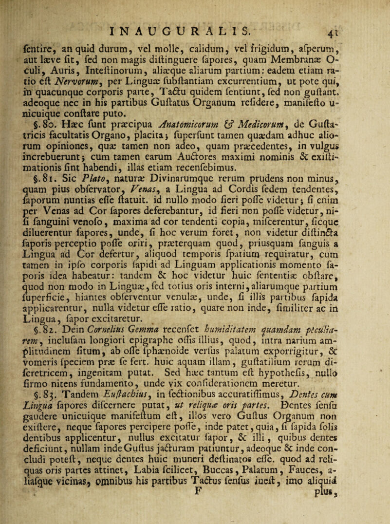INAUOURALIS. felitire, an quid durum, vel molle, calidum, vel frigidum, afperum, aut lxve fit, fed non magis diflinguere fapores, quam Membranx O- culi. Auris, Xntefiinorum, alixque aliarum partium: eadem etiam ra¬ tio e A Nervorum, per Lingux fubflantiam excurrentium, ut pote qui, in quacunque corporis parte, Ta&u quidem fentiunt, fed non gufiant, adeoque nec in his partibus Guftatus Organum refidere, manifefio u- nicuique conflare puto. §.8o. Hxc funt prxeipua Anatomicorum & Medicorum, de Gufta- tricis facultatis Organo, placita > fuperfunt tamen quxdam adhuc alio¬ rum opiniones, qux tamen non adeo, quam prxcedentes, in vulgus increbuerunt 5 cum tamen earum Audtores maximi nominis & exifii- mationis fint habendi, illas etiam recenfebimus. §. 81. Sic Plato, naturx Divinarumque rerum prudens non minus, quam pius obfervator. Venas, a Lingua ad Cordis fedem tendentes, faporum nuntias efle ftatuit. id nullo modo fieri pofie videtur \ fi enim per Venas ad Cor fapores deferebantur, id fieri rron pofie videtur, ni- fi fanguini venofo, maxima ad cor tendenti copia, mifcerentur, ficquc diluerentur fapores, unde, fi hoc verum foret, non videtur difiin&a faporis perceptio pofie oriri, prxterquam quod, priusquam fanguis a Lingua ad Cor defertur, aliquod temporis fpatium requiratur, cum tamen in ipfo corporis iapidi ad Linguam applicationis momento fa- poris idea habeatur: tandem & hoc videtur huic lententia: obftare, quod non modo in Linguae,fed totius oris interni,aliarumque partium fuperficie, hiantes obferventur venulx, unde, fi illis partibus fapida applicarentur, nulla videtur efle ratio, quare non inde, fimiliter ac in Lingua, fapor excitaretur. §,82. Dem Cornelius Gemma recenfet humiditatem quamdam peculia¬ rem , inclufam longiori epigraphe odis illius, quod, intra narium am¬ plitudinem fitum, ab ofle fphxnoide verfus palatum exporrigitur, Sc vomeris fpeciem prx fc fert, huic aquam illam, guftatilium rerum di- fcretricem, ingenitam putat. Sed haec tantum eft hypothefis, nullo firmo nitens fundamento, unde vix confiderationem meretur. §.83. Tandem Euftachius, in fe&ionibus accuratiflimus. Dentes cum Lingua fapores difeernere putat, ut reliqua oris partes. Dentes fenfii gaudere unicuique manifeftum efi, illos vero Gufius Organum non exiflere, neque fapores percipere pofie, inde patet,quia, fi fapida folis dentibus applicentur, nullus excitatur fapor, &: illi, quibus dentes deficiunt, nullam indeGuftus ja&uram patiuntur, adeoque 8c inde con¬ cludi poteft, neque dentes huic muneri deftinatos efle. quod ad reli¬ quas oris partes attinet, Labia fcilicet. Buccas, Palatum, Fauces, a- liafque vicinas* omnibus his partibus Ta&us fenfus iuefl, imo aliquid ‘ F plus3