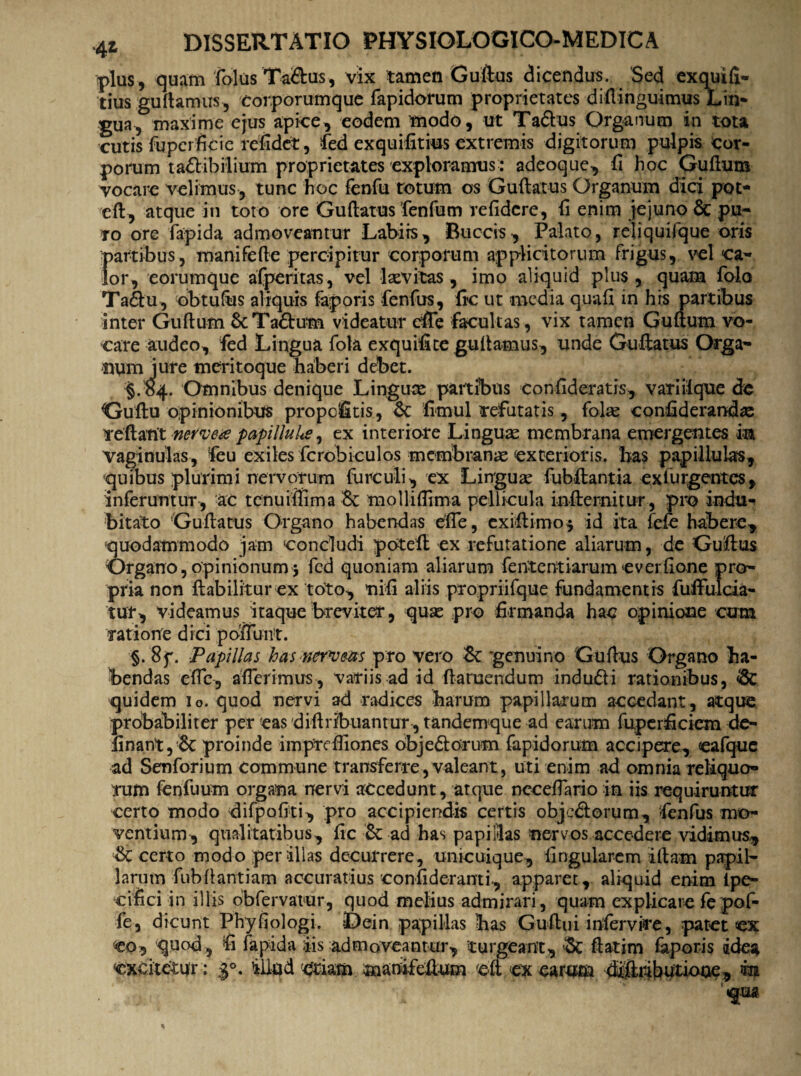 plus , quam folus Ta&us, vix tamen Guftus dicendus. Sed exquifi- tius guftamus, 'Corporumque fapidomm proprietates diftinguimus Lin¬ gua, maxime ejus apice, eodem modo, ut Taftus Organum in tota cutis fupcrficie refidet, fed exquifitius extremis digitorum pulpis cor¬ porum tadlib ilium proprietates exploramus: adeoque, fi hoc Guftum vocare velimus, tunc hoc fenfu totum os Guftatus Organum dici pot- eft, atque in toto ore Guftatus fenfum relidere, fi enim jejuno & pu¬ ro ore fapida admoveantur Labiis, Buccis, Palato, rejiquifque oris partibus, manifefte percipitur corporum applicitorum frigus, vel ca¬ lor, eorumque afperitas, vel lxvitas , imo aliquid plus , quam folo Ta£tu, obtuftis aliquis faporis fenfus, fic ut media quafi in his partibus inter Guftum ScTa&um videatur effe facultas, vix tamen Guftum vo¬ care audeo, fed Lingua fola exquifite guftamus, unde Guftatus Orga¬ num jure meritoque haberi debet. §. 84. Omnibus denique Linguas partibus con fideratis, variiique de Cruftu opinionibus propclfitis, 8c fimul refutatis, folse confiderandas reflant nervete papilluke, ex interiore Linguae membrana emergentes in vaginulas, feu exiles fcrobiculos membrame exterioris, has papillulas, quibus plurimi neivqrum furculi, ex Linguae fubftantia ex turgentes, inferuntur, ac tenu illima & mollifltma pellicula infternitur, pro indu¬ bitato Guftatus Organo habendas die, exiftimo* id ita fefe habere, quodammodo jam concludi peteft ex refutatione aliarum, de Guftus Organo, opinionum $ fed quoniam aliarum fententiarum everfione pro¬ pria non ftabilitur ex toto, nifi aliis propriifque fundamentis fufful .da¬ tur, videamus itaque breviter, quae pro firmanda hac opinione cum ratione dici poliunt. §. 8f. Papillas has ner^ueas pro vero & 'genuino Guftus Organo ha¬ bendas efle, afferimus, variis ad id ft a ruendum indu&i rationibus, & quidem io. quod nervi ad radices harum papillarum accedant, atque prdbabiliter per eas diftribuanrur, tandemque ad earum fuperficiem de¬ linant, & proinde imprefiiones obje&orum fapidorum accipere, cafquc ad Senforium Commune transferre,valeant, uti enim ad omnia reliquo¬ rum fenfuum organa nervi accedunt, atque ncceftario in iis requiruntur certo modo difpofiti, pro accipiendis certis obje&orum, fenfus mo¬ ventium, qualitatibus, fic & ad has papillas nervos accedere vidimus, & certo modo per illas decurrere, unicuique, lingularem illam papil¬ larum fubftantiam accuratius confideranti, apparet, aliquid enim Ipe- c i fic i in illis obfervatur, quod melius admirari, quam explicare fepof- fe, dicunt Phyfiologi. Dein papillas lias Guftui infervire, patet <ex eo, quod , fi fapida iis admoveantur, turgeant, 8t ftatim faporis idea «excitetur: illud oriam mamfeftum 'eft a earum diftrifiutione, m tqm.